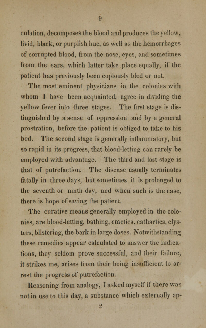 dilation, decomposes the blood and produces the yellow, livid, black, or purplish hue, as well as the hemorrhages of corrupted blood, from the nose, eyes, and sometimes from the ears, which latter take place equally, if the patient has previously been copiously bled or not. The most eminent physicians in the colonies with whom I have been acquainted, agree in dividing the yellow fever into three stages. The first stage is dis- tinguished by a sense of oppression and by a general prostration, before the patient is obliged to take to his bed. The second stage is generally inflammatory, but so rapid in its progress, that blood-letting can rarely be employed with advantage. The third and last stage is that of putrefaction. The disease usually terminates fatally in three days, but sometimes it is prolonged to the seventh or ninth day, and when such is the case, there is hope of saving the patient. The curative means generally employed in the colo- nies, are blood-letting, bathing, emetics, cathartics, clys- ters, blistering, the bark in large doses. Notwithstanding these remedies appear calculated to answer the indica- tions, they seldom prove successful, and their failure, it strikes me, arises from their being insufficient to ar- rest the progress of putrefaction. Reasoning from analogy, I asked myself if there was not in use to this day, a substance which externally ap-