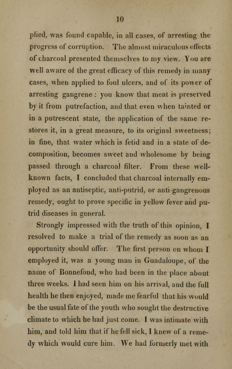 plied, was found capable, in all cases, of arresting the progress of corruption. The almost miraculous effects of charcoal presented themselves to my view. You are well aware of the great efficacy of this remedy in many cases, when applied to foul ulcers, and of its power of arresting gangrene : you know that meat is preserved by it from putrefaction, and that even when tainted or in a putrescent state, the application of the same re- stores it, in a great measure, to its original sweetness; in fine, that water which is fetid and in a state of de- composition, becomes sweet and wholesome by being passed through a charcoal filter. From these well- known facts, I concluded that charcoal internally em- ployed as an antiseptic, anti-putrid, or anti-gangrenous remedy, ought to prove specific in yellow fever and pu- trid diseases in general. Strongly impressed with the truth of this opinion, I resolved to make a trial of the remedy as soon as an opportunity should offer. The first person on whom I employed it, was a young man in Guadaloupe, of the name of Bonnefond, who had been in the place about three weeks. 1 had seen him on his arrival, and the full health he then enjoyed, made me fearful that his would be the usual fate of the youth who sought the destructive climate to which he had just come. I was intimate with him, and told him that if he fell sick, I knew of a reme- dy which would cure him. We had formerly met with