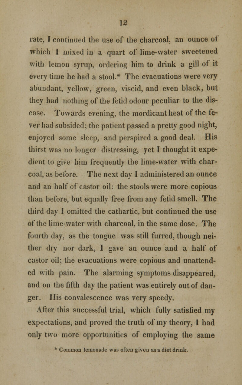 rate, J continued the use of the charcoal, an ounce of which I mixed in a quart of lime-water sweetened with lemon syrup, ordering him to drink a gill of it every time he had a stool.* The evacuations were very abundant, yellow, green, viscid, and even black, but they had nothing of the fetid odour peculiar to the dis- ease. Towards evening, Ihe mordicant heat of the fe- ver had subsided; the patient passed a pretty good night, enjoyed some sleep, and perspired a good deal. His thirst was no longer distressing, yet I thought it expe- dient to give him frequently the lime-water with char- coal, as before. The next day I administered an ounce and an half of castor oil: the stools were more copious than before, but equally free from any fetid smell. The third day I omitted the cathartic, but continued the use of the lime-water with charcoal, in the same dose. The fourth day, as the tongue was still furred, though nei- ther dry nor dark, I gave an ounce and a half of castor oil; the evacuations were copious and unattend- ed with pain. The alarming symptoms disappeared, and on the fifth day the patient was entirely out of dan- ger. His convalescence was very speedy. After this successful trial, which fully satisfied my expectations, and proved the truth of my theory, i had only two more opportunities of employing the same * Common lemonade was often given as a diet drink.