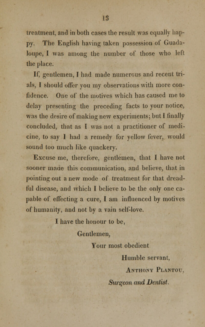 IS treatment, and in both cases the result was equally hap- py. The English having taken possession of Guade- loupe, I was among the number of those who left the place. If, gentlemen, I had made numerous and recent tri- als, I should offer you my observations with more con- fidence. One of the motives which has caused me to delay presenting the preceding facts to your notice, was the desire of making new experiments; but I finally concluded, that as I was not a practitioner of medi- cine, to say 1 had a remedy for yellow fever, would sound too much like quackery. Excuse me, therefore, gentlemen, that I have not sooner made this communication, and believe, that in pointing out a new mode of treatment for that dread- ful disease, and which I believe to be the only one ca- pable of effecting a cure, I am influenced by motives of humanity, and not by a vain self-love. I have the honour to be, Gentlemen, Your most obedient Humble servant, Anthony Plantou, Surgeon and Dentist.