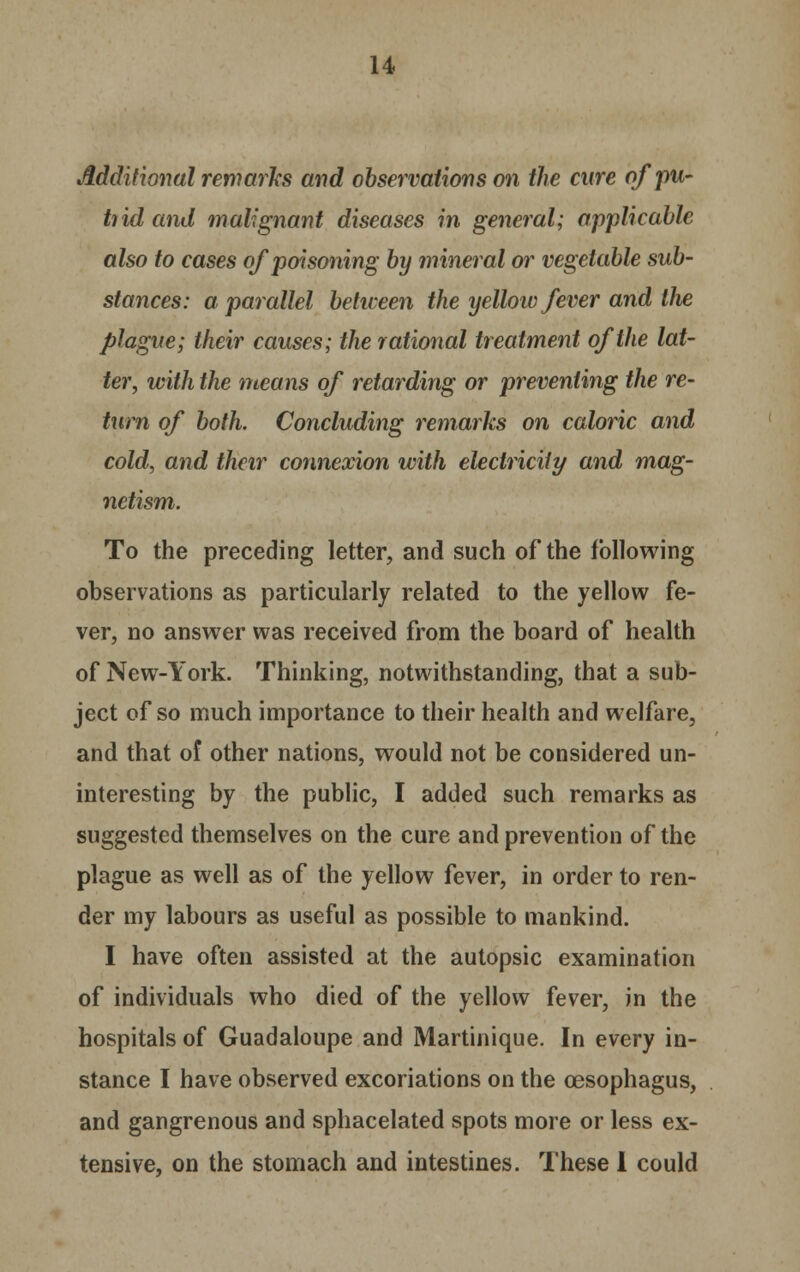 Additional remarks and observations on the cure of pu- trid and malignant diseases in general; applicable also to cases of poisoning by mineral or vegetable sub- stances: a parallel between the yellow fever and the plague; their causes; the rational treatment of the lat- ter, with the means of retarding or preventing the re- turn of both. Concluding remarks on caloric and cold, and their connexion with electricity and mag- netism. To the preceding letter, and such of the following observations as particularly related to the yellow fe- ver, no answer was received from the board of health of New-York. Thinking, notwithstanding, that a sub- ject of so much importance to their health and welfare, and that of other nations, would not be considered un- interesting by the public, I added such remarks as suggested themselves on the cure and prevention of the plague as well as of the yellow fever, in order to ren- der my labours as useful as possible to mankind. I have often assisted at the autopsic examination of individuals who died of the yellow fever, in the hospitals of Guadaloupe and Martinique. In every in- stance I have observed excoriations on the oesophagus, and gangrenous and sphacelated spots more or less ex- tensive, on the stomach and intestines. These I could