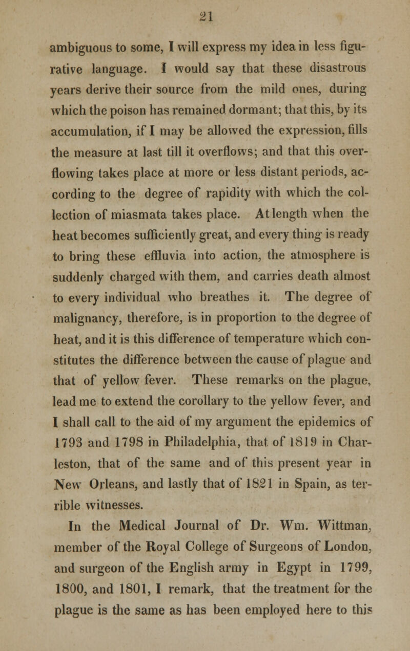 2\ ambiguous to some, I will express my idea in less figu- rative language. I would say that these disastrous years derive their source from the mild ones, during which the poison has remained dormant; that this, by its accumulation, if I may be allowed the expression, fills the measure at last till it overflows; and that this over- flowing takes place at more or less distant periods, ac- cording to the degree of rapidity with which the col- lection of miasmata takes place. At length when the heat becomes sufficiently great, and every thing is ready to bring these effluvia into action, the atmosphere is suddenly charged with them, and carries death almost to every individual who breathes it. The degree of malignancy, therefore, is in proportion to the degree of heat, and it is this difference of temperature which con- stitutes the difference between the cause of plague and that of yellow fever. These remarks on the plague, lead me to extend the corollary to the yellow fever, and I shall call to the aid of my argument the epidemics of 1793 and 1798 in Philadelphia, that of 1819 in Char- leston, that of the same and of this present year in New Orleans, and lastly that of 1821 in Spain, as ter- rible witnesses. In the Medical Journal of Dr. Wm. Wittman. member of the Royal College of Surgeons of London, and surgeon of the English army in Egypt in 1799, 1800, and 1801, I remark, that the treatment for the plague is the same as has been employed here to this