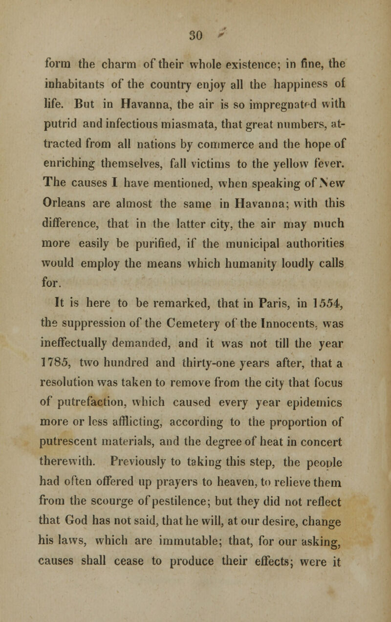 form the charm of their whole existence; in fine, the inhabitants of the country enjoy all the happiness of life. But in Havanna, the air is so impregnated with putrid and infectious miasmata, that great numbers, at- tracted from all nations by commerce and the hope of enriching themselves, fall victims to the yellow fever. The causes I have mentioned, when speaking of New Orleans are almost the same in Havanna; with this difference, that in the latter city, the air may much more easily be purified, if the municipal authorities would employ the means which humanity loudly calls for. It is here to be remarked, that in Paris, in 1554, the suppression of the Cemetery of the Innocents, was ineffectually demanded, and it was not till the year 1785, two hundred and thirty-one years after, that a resolution was taken to remove from the city that focus of putrefaction, which caused every year epidemics more or less afflicting, according to the proportion of putrescent materials, and the degree of heat in concert therewith. Previously to taking this step, the people had often offered up prayers to heaven, to relieve them from the scourge of pestilence; but they did not reflect that God has not said, that he will, at our desire, change his laws, which are immutable; that, for our asking, causes shall cease to produce their effects; were it