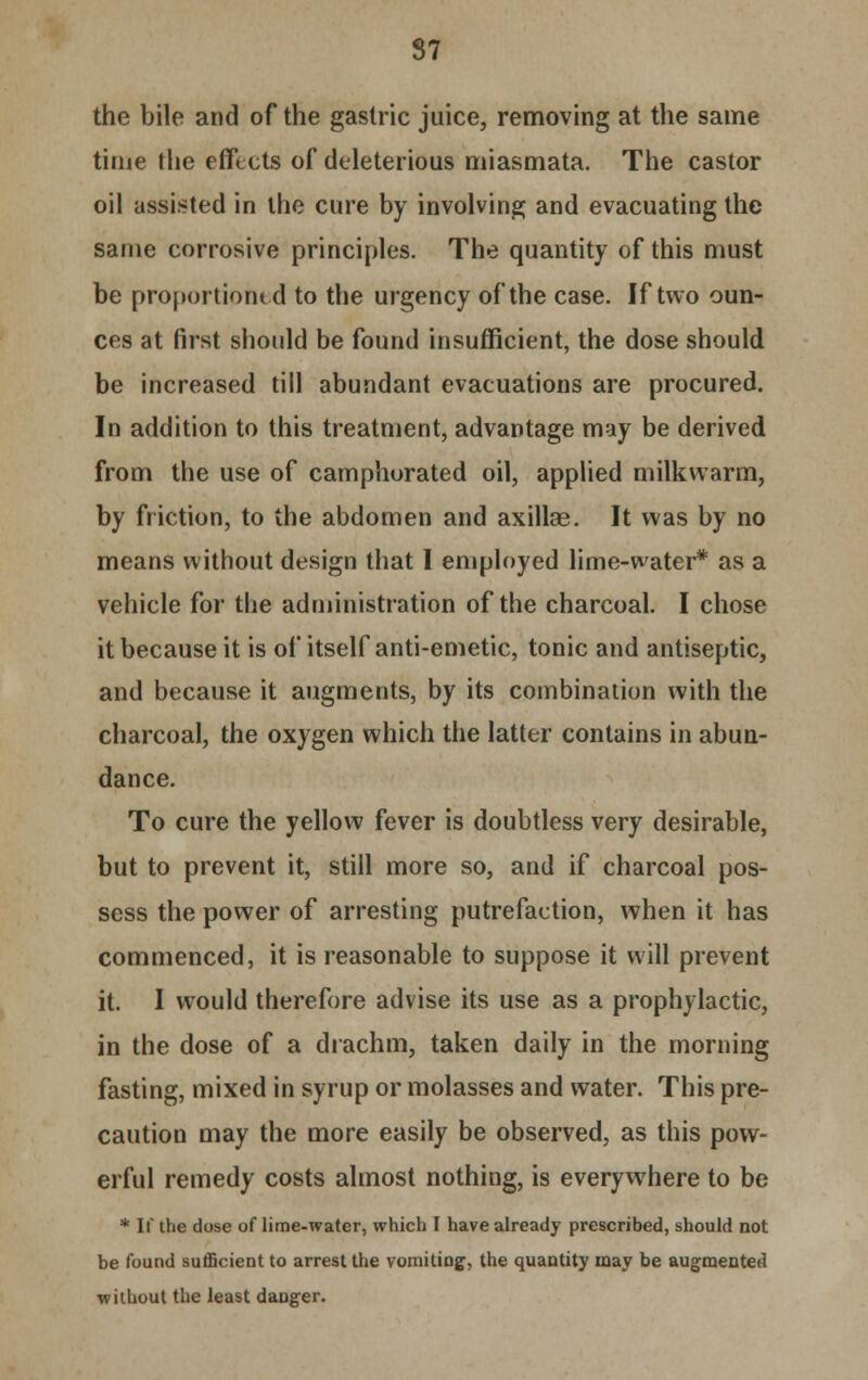 the bile and of the gastric juice, removing at the same time the effects of deleterious miasmata. The castor oil assisted in the cure by involving and evacuating the same corrosive principles. The quantity of this must be proportioned to the urgency of the case. If two oun- ces at first should be found insufficient, the dose should be increased till abundant evacuations are procured. In addition to this treatment, advantage may be derived from the use of camphorated oil, applied milkwarm, by friction, to the abdomen and axillae. It was by no means without design that I employed lime-water* as a vehicle for the administration of the charcoal. I chose it because it is of itself anti-emetic, tonic and antiseptic, and because it augments, by its combination with the charcoal, the oxygen which the latter contains in abun- dance. To cure the yellow fever is doubtless very desirable, but to prevent it, still more so, and if charcoal pos- sess the power of arresting putrefaction, when it has commenced, it is reasonable to suppose it will prevent it. I would therefore advise its use as a prophylactic, in the dose of a drachm, taken daily in the morning fasting, mixed in syrup or molasses and water. This pre- caution may the more easily be observed, as this pow- erful remedy costs almost nothing, is everywhere to be * If the dose of lime-water, which I have already prescribed, should not be found sufficient to arrest the vomiting, the quantity may be augmented without the least danger.