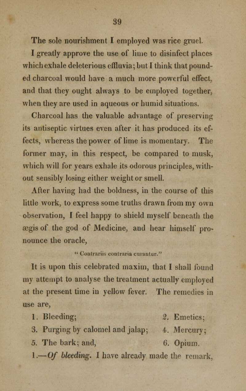 The sole nourishment I employed was rice gruel. I greatly approve the use of lime to disinfect places which exhale deleterious effluvia; but I think that pound- ed charcoal would have a much more powerful effect and that they ought always to be employed together, when they are used in aqueous or humid situations. Charcoal has the valuable advantage of preserving its antiseptic virtues even after it has produced its ef- fects, whereas the power of lime is momentary. The former may, in this respect, be compared to musk, which will for years exhale its odorous principles, with- out sensibly losing either weight or smell. After having had the boldness, in the course of this little work, to express some truths drawn from my own observation, I feel happy to shield myself beneath the aegis of the god of Medicine, and hear himself pro- nounce the oracle,  Contrariis contraria curantur. It is upon this celebrated maxim, that I shall found my attempt to analyse the treatment actually employed at the present time in yellow fever. The remedies in use are, 1. Bleeding; 2. Emetics; 3. Purging by calomel and jalap; 4. Mercury; 5. The bark; and, 6. Opium. 1.—Of bleeding. I have already made the remark.