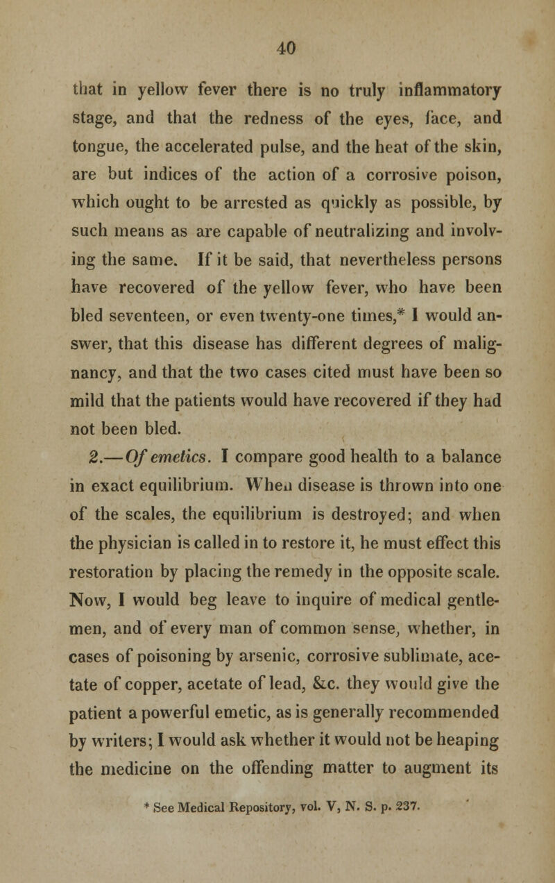 that in yellow fever there is no truly inflammatory stage, and that the redness of the eyes, lace, and tongue, the accelerated pulse, and the heat of the skin, are but indices of the action of a corrosive poison, which ought to be arrested as quickly as possible, by such means as are capable of neutralizing and involv- ing the same. If it be said, that nevertheless persons have recovered of the yellow fever, who have been bled seventeen, or even twenty-one times,* 1 would an- swer, that this disease has different degrees of malig- nancy, and that the two cases cited must have been so mild that the patients would have recovered if they had not been bled. 2.—Of emetics. I compare good health to a balance in exact equilibrium. Wheii disease is thrown into one of the scales, the equilibrium is destroyed; and when the physician is called in to restore it, he must effect this restoration by placing the remedy in the opposite scale. Now, I would beg leave to inquire of medical gentle- men, and of every man of common sense, whether, in cases of poisoning by arsenic, corrosive sublimate, ace- tate of copper, acetate of lead, &c. they would give the patient a powerful emetic, as is generally recommended by writers; I would ask whether it would not be heaping the medicine on the offending matter to augment its * See Medical Repository, vol. V, N. S. p. 237.