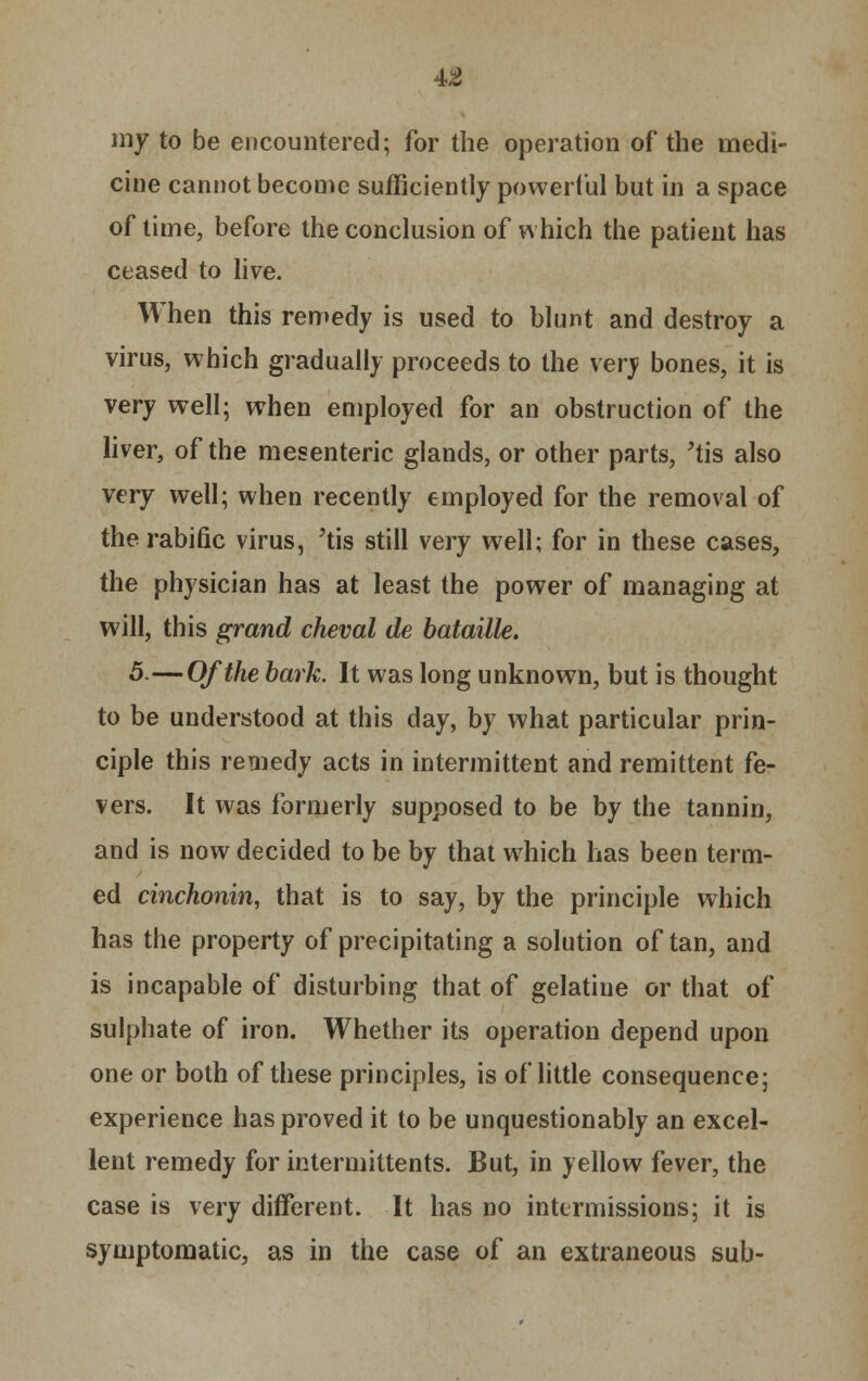 my to be encountered; for the operation of the medi- cine cannot become sufficiently powerful but in a space of time, before the conclusion of which the patient has ceased to live. When this remedy is used to blunt and destroy a virus, which gradually proceeds to the very bones, it is very well; when employed for an obstruction of the liver, of the mesenteric glands, or other parts, 'tis also very well; when recently employed for the removal of therabific virus, 'tis still very well; for in these cases, the physician has at least the power of managing at will, this grand cheval de bataille. 5.—Of the bark. It was long unknown, but is thought to be understood at this day, by what particular prin- ciple this remedy acts in intermittent and remittent fe- vers. It was formerly supposed to be by the tannin, and is now decided to be by that which has been term- ed cinchonin, that is to say, by the principle which has the property of precipitating a solution of tan, and is incapable of disturbing that of gelatine or that of sulphate of iron. Whether its operation depend upon one or both of these principles, is of little consequence; experience has proved it to be unquestionably an excel- lent remedy for intermittents. But, in yellow fever, the case is very different. It has no intermissions; it is symptomatic, as in the case of an extraneous sub-