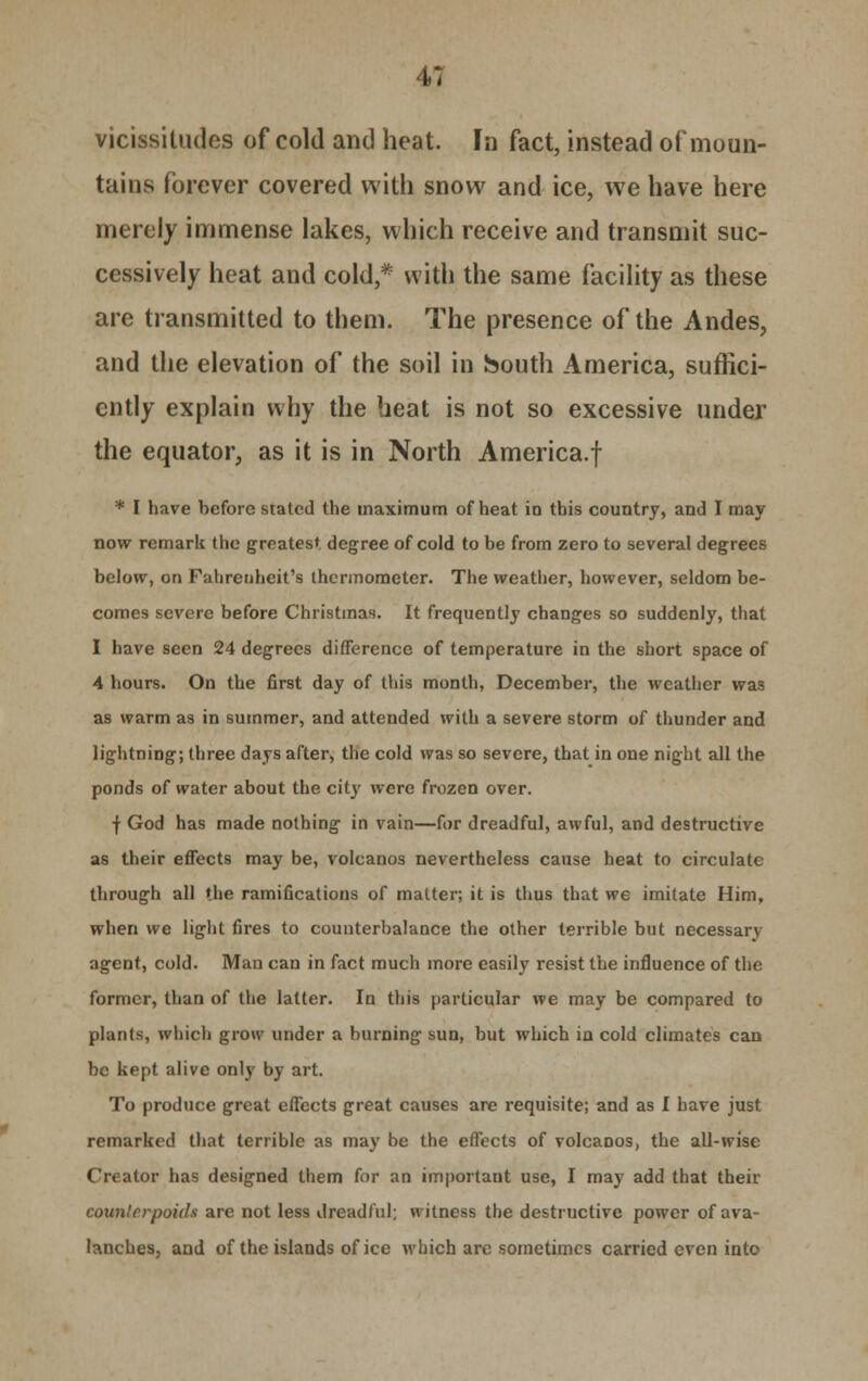 vicissitudes of cold and heat. In fact, instead of moun- tains forever covered with snow and ice, we have here merely immense lakes, which receive and transmit suc- cessively heat and cold,* with the same facility as these are transmitted to them. The presence of the Andes, and the elevation of the soil in South America, suffici- ently explain why the heat is not so excessive under the equator, as it is in North America.f * I have before stated the maximum of heat in this country, and I may now remark the greatest degree of cold to be from zero to several degrees below, on Fahrenheit's thermometer. The weather, however, seldom be- comes severe before Christinas. It frequently changes so suddenly, thai I have seen 24 degrees difference of temperature in the short space of 4 hours. On the first day of this month, December, the weather was as warm as in summer, and attended with a severe storm of thunder and lightning; three days after, the cold was so severe, that in one night all the ponds of water about the city were frozen over. f God has made nothing in vain—for dreadful, awful, and destructive as their effects may be, volcanos nevertheless cause heat to circulate through all the ramifications of matter; it is thus that we imitate Him, when we light fires to counterbalance the other terrible but necessary agent, cold. Man can in fact much more easily resist the influence of the former, than of the latter. In this particular we may be compared to plants, which grow under a burning sun, but which in cold climates can be kept alive only by art. To produce great effects great causes are requisite; and as I have just remarked that terrible as may be the effects of volcanos, the all-wise Creator has designed them for an important use, I may add that their counterpoids are not less dreadful; witness the destructive power of ava- lanches, and of the islands of ice which arc sometimes carried even into