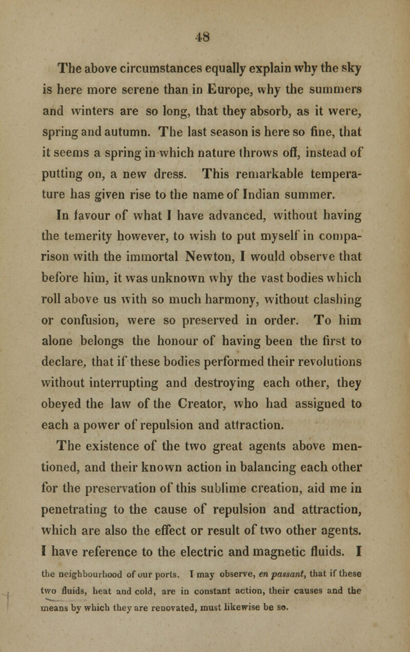 The above circumstances equally explain why the sky is here more serene than in Europe, why the summers and winters are so long, that they absorb, as it were, spring and autumn. The last season is here so fine, that it seems a spring in which nature throws off, instead of putting on, a new dress. This remarkable tempera- ture has given rise to the name of Indian summer. In favour of what I have advanced, without having the temerity however, to wish to put myself in compa- rison with the immortal Newton, I would observe that before him, it was unknown why the vast bodies which roll above us with so much harmony, without clashing or confusion, were so preserved in order. To him alone belongs the honour of having been the first to declare, that if these bodies performed their revolutions without interrupting and destroying each other, they obeyed the law of the Creator, who had assigned to each a power of repulsion and attraction. The existence of the two great agents above men- tioned, and their known action in balancing each other for the preservation of this sublime creation, aid me in penetrating to the cause of repulsion and attraction, which are also the effect or result of two other agents. I have reference to the electric and magnetic fluids. I the neighbourhood of our ports. I may observe, en passant, that if these two fluids, heat and cold, are in constant action, their causes and the means by which they are renovated, must likewise be so.