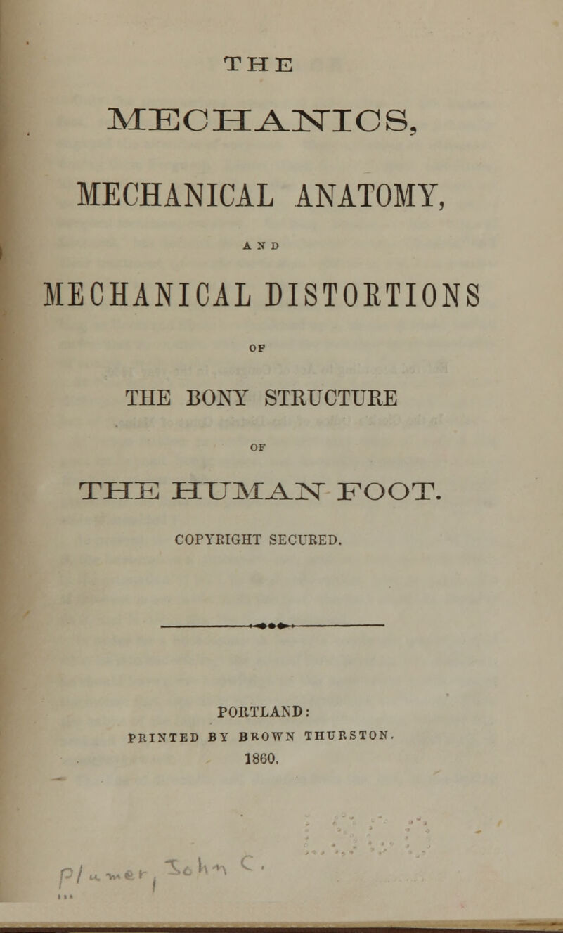 THE MECH^jsnncs, MECHANICAL ANATOMY, AND MECHANICAL DISTORTIONS OP THE BONY STRUCTURE OF THE HTJM^N FOOT. COPYRIGHT SECURED. PORTLAND: PRINTED BY BROWN THURSTON. 1860. P