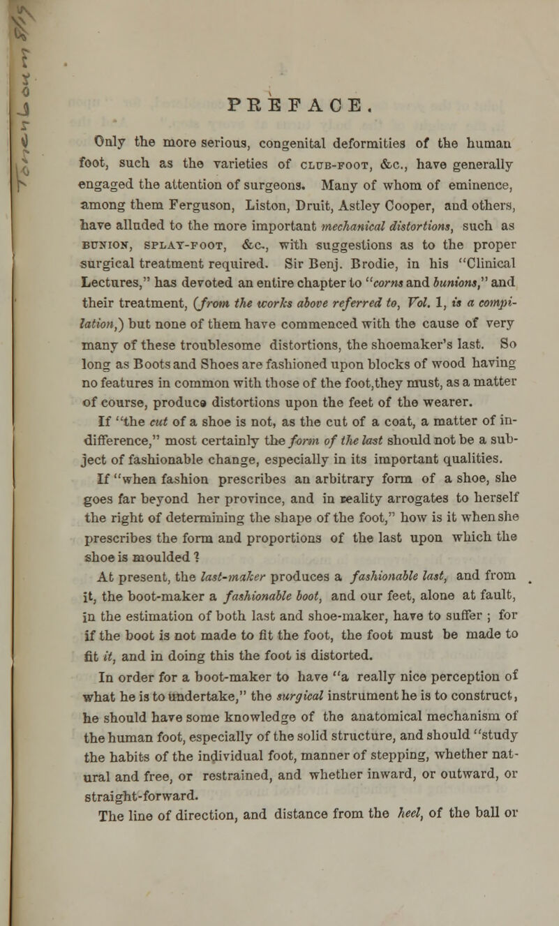 j PEEFACE. r Only the more serious, congenital deformities of the human foot, such as the varieties of club-foot, &c, have generally engaged the attention of surgeons. Many of whom of eminence, among them Ferguson, Liston, Druit, Astley Cooper, and others, have alluded to the more important mechanical distortions, such as bunion, splat-foot, &c, with suggestions as to the proper surgical treatment required. Sir Benj. Brodie, in his Clinical Lectures, has devoted an entire chapter to corns and bunions, and their treatment, (Jrom the works above referred to, Vol. 1, is a compi- lation,) hut none of them have commenced with the cause of very many of these troublesome distortions, the shoemaker's last. So long as Boots and Shoes are fashioned upon blocks of wood having no features in common with those of the foot,they must, as a matter of course, produc9 distortions upon the feet of the wearer. If the cut of a shoe is not, as the cut of a coat, a matter of in- difference, most certainly the form of the last should not be a sub- ject of fashionable change, especially in its important qualities. If when fashion prescribes an arbitrary form of a shoe, she goes far beyond her province, and in eeality arrogates to herself the right of determining the shape of the foot, how is it when she prescribes the form and proportions of the last upon which the shoe is moulded ? At present, the last-maker produces a fashionable last, and from it, the boot-maker a fashionable boot, and our feet, alone at fault, in the estimation of both last and shoe-maker, have to suffer ; for if the boot is not made to fit the foot, the foot must be made to fit it, and in doing this the foot is distorted. In order for a boot-maker to have a really nice perception of what he is to undertake, the surgical instrument he is to construct, he should have some knowledge of the anatomical mechanism of the human foot, especially of the solid structure, and should study the habits of the individual foot, manner of stepping, whether nat- ural and free, or restrained, and whether inward, or outward, or straight-forward. The line of direction, and distance from the heel, of the ball or