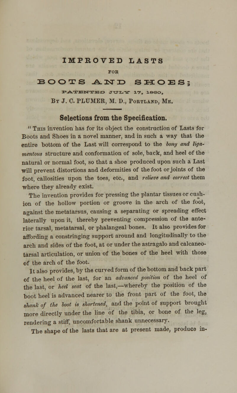 IMPROVED LASTS FOB BOOTS J&.HTTD S H O E S ; PATENTED JTJI.X i1?, I860, By J. C PLUMER, M. D., Portland, Me. Selections from the Specification.  This invention has for its object the construction of Lasts for Boots and Shoes in a novel manner, and in such a way that the entire bottom of the Last will correspond to the bony and liga- mentous structure and conformation of sole, back, and heel of the natural or normal foot, so that a shoe produced upon such a Last will prevent distortions and deformities of the foot or joints of the foot, callosities upon the toes, etc., and relieve and correct them where they already exist. The invention provides for pressing the plantar tissues or cush- ion of the hollow portion or groove in the arch of the foot, against the metatarsus, causing a separating or spreading effect laterally upon it, thereby preventing compression of the ante- rior tarsal, metatarsal, or phalangeal bones. It also provides for affording a constringing support around and longitudinally to the arch and sides of the foot, at or under the astragalo and calcaneo- tarsal articulation, or union of the bones of the heel with those of the arch of the foot. It also provides, by the curved form of the bottom and back part of the heel of the last, for an advanced position of the heel of the last, or heel seat of the last,—whereby the position of the boot heel is advanced nearer to the front part of the foot, the shank of the boot is shortened, and the point of support brought more directly under the line of the tibia, or bone of the leg, rendering a stiff, uncomfortable shank unnecessary. The shape of the lasts that are at present made, produce in-