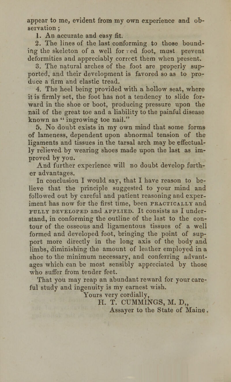 appear to me, evident from my own experience and ob- servation • 1. An accurate and easy fit. 2. The lines of the last conforming to those bound- ing the skeleton of a well for ved foot, must prevent deformities and appreciably correct them when present. 3. The natural arches of the foot are properly sup- ported, and their development is favored so as to pro- duce a firm and elastic tread. 4. The heel being provided with a hollow seat, where it is firmly set, the foot has not a tendency to slide for- ward in the shoe or boot, producing pressure upon the nail of the great toe and a liability to the painful disease known as  ingrowing toe nail. 5. No doubt exists in my own mind that some forms of lameness, dependent upon abnormal tension of the ligaments and tissues in the tarsal arch may be effectual- ly relieved by wearing shoes made upon the last as im- proved by you. And further experience will no doubt develop furth- er advantages. In conclusion I would say, that I have reason to be- lieve that the principle suggested to your mind and followed out by careful and patient reasoning and exper- iment has now for the first time, been practically and fully developed and applied. It consists as I under- stand, in conforming the outline of the last to the con- tour of the osseous and ligamentous tissues of a well formed and developed foot, bringing the point of sup- port more directly in the long axis of the body and limbs, diminishing the amount of leather employed in a shoe to the minimum necessary, and conferring advant- ages which can be most sensibly appreciated by those who suffer from tender feet. That you may reap an abundant reward for your care- ful study and ingenuity is my earnest wish. Yours very cordially, H. T. CUMM1NGS, M. D„ Assayer to the State of Maine.