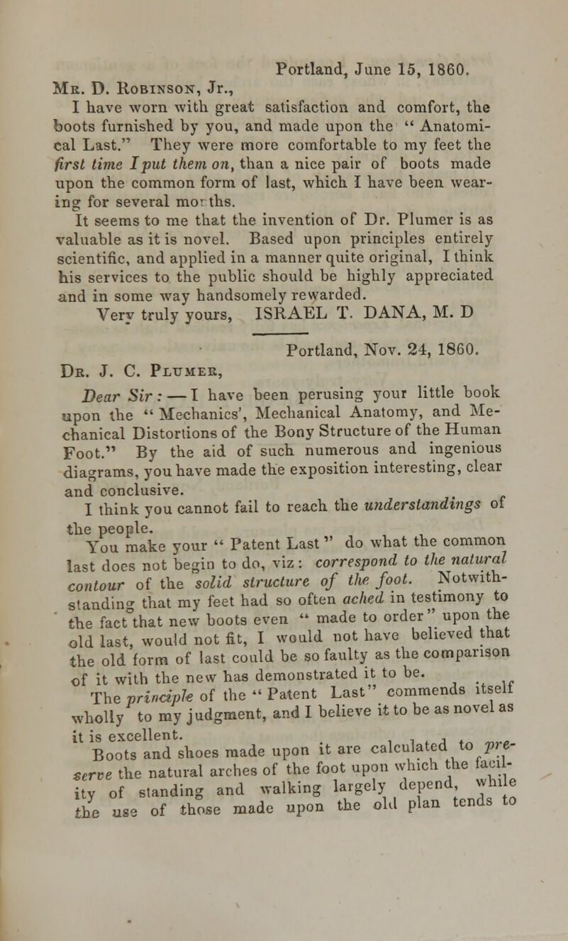 Mr. D. Robinson, Jr., I have worn with great satisfaction and comfort, the boots furnished by you, and made upon the  Anatomi- cal Last. They were more comfortable to my feet the first time I put them on, than a nice pair of boots made upon the common form of last, which I have been wear- ing for several mor ths. It seems to me that the invention of Dr. Plumer is as valuable as it is novel. Based upon principles entirely scientific, and applied in a manner quite original, I think his services to the public should be highly appreciated and in some way handsomely rewarded. Very truly yours, ISRAEL T. DANA, M. D Portland, Nov. 24, 1860. Dr. J. C. Plumer, Dear Sir: — I have been perusing your little book upon the  Mechanics', Mechanical Anatomy, and Me- chanical Distortions of the Bony Structure of the Human Foot. By the aid of such numerous and ingenious diagrams, you have made the exposition interesting, clear and conclusive. I think you cannot fail to reach the understandings of the people. You make your  Patent Last do what the common last does not begin to do, viz: correspond to the natural contour of the solid structure of the foot. Notwith- standing that my feet had so often ached in testimony to the fact°that new boots even  made to order upon the old last, would not fit, I would not have believed that the old form of last could be so faulty as the comparison of it with the new has demonstrated it to be. _ The principle of the » Patent Last commends itselt wholly to my judgment, and I believe it to be as novel as it is excellent. -. Boots and shoes made upon it are calculated to pe- serve the natural arches of the foot upon which the facil- ity of standing and walking largely depend while fhe use of those made upon the old plan tends to