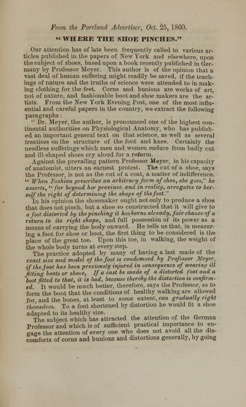 From the Portland Advertiser, Oct. 25, 1860. WHERE THE SHOE PINCHES. Onr attention has of late been frequently called to various ar- ticles published in the papers of New York and elsewhere, upon the subject of shoes, based upon a book recently published in Ger- many by Professor Meyer. This author is of the opinion that a vast deal of human suffering might readily be saved, if the teach- ings of nature and the truths of science were attended to in mak- ing clothing for the feet. Corns and bunions are works of art, not of nature, and fashionable boot and shoe makers are the ar- tists. From the New York Evening Post, one of the most influ- ential and careful papers in the country, we extract the following paragraphs:  Dr. Meyer, the author, is pronounced one of the highest con- tinental authorities on Physiological Anatomy, who has publish- ed an important general text on that science, as well as several treatises on the structure of the foot and knee. Certainly the needless sufferings which men and women endure from badly cut and ill-shaped shoes cry aloud for a reform. Against the prevailing pattern Professor Meyer, in his capacity of anatomist, utters an earnest protest. The cut of a shoe, says the Professor, is not as the cut of a coat, a matter of indifference.  When Fashion prescribes an arbitrary form of shoe, she goes, he asserts,  far beyond her province, and in reality, arrogates to her- self the right of determining the shape of the foot. In his opinion the shoemaker ought not only to produce a shoe that does not pinch, but a shoe so constructed that it will give to afoot distorted by the pinching it has borne already, fair chance of a return lo its right shape, and full possession of its power as a means of carrying the body onward. He tells us that, in measur- ing a foot for shoe or boot, the first thing to be considered is the place of the great toe. Upon this toe, in walking, the weight of the whole body turns at every step. The practice adopted by many of having a last made of the exact size and model of the foot is condemned by Professor Meyer, ifthejoot has been previously injured in consequence of wearing ill fitting boots or shoes, If a cast be made of a distorted foot and a boot fitted to that, it is bad, because thereby the distortion is confirm- ed It would be much better, therefore, says the Professor, so to form the boot that the conditions of healthy walking are allowed for and the bones, at least to some extent, can gradually right themselves. To a foot shortened by distortion he would fit a shoe adapted to its healthy size. _ • The subject which has attracted the attention of the German Professor and which is of sufficient practical importance to en- gage the attention of every one who does not avoid all the dis- comforts of corns and bunions and distortions generally, by going