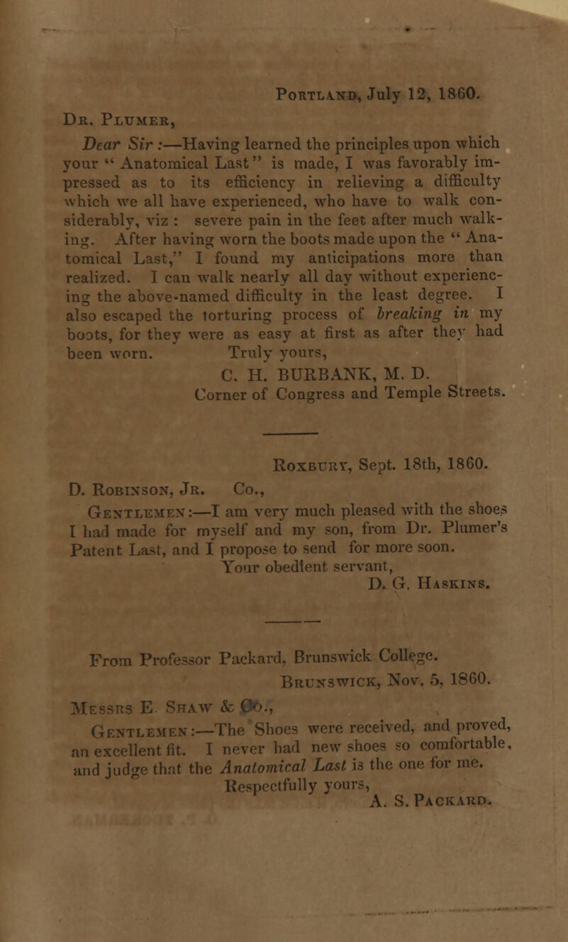 Portland, July 12, 1860. Dr. Peumer, Dear Sir :—Having learned the principles upon which your  Anatomical Last is made, I was favorably im- pressed as to its efficiency in relieving a difficulty which we all have experienced, who have to walk con- siderably, viz : severe pain in the feet after much walk- ing. After having worn the boots made upon the  Ana- tomical Last, I found my anticipations more than realized. I can walk nearly all day without experienc- ing the above-named difficulty in the least degree. I also escaped the torturing process of breaking in my boots, for they were as easy at first as after the}- had been worn. Truly yours, C. H. BURBANK, M. D. Corner of Congress and Temple Streets. Roxbury, Sept. 18th, 1860. D. Robinson, Jr. Co., Gentlemen:—I am very much pleased with the shoes I had made for myself and my son, from Dr. Plumer's Patent Last, and I propose to send for more soon. Your obedient servant, D. (i. Haskins. From Professor Packard, Brunswick College. Brunswick, Nov. 5. 1860. E Shaw & ( . .—The Shoes were received, and proved, an excellent fit. I never had new shoes so comfortable, and judge that the Anatomical Last is the one for me. Respectfully yours, A. S. Packard.