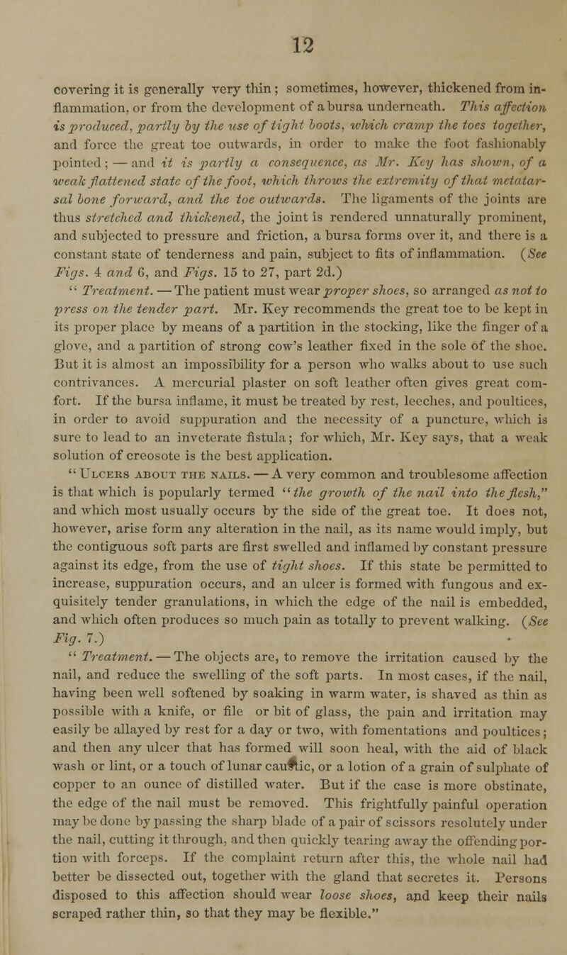 covering it is generally very tliin ; sometimes, hoTVever, thickened from in- flammation, or from the development of a bursa underneath. This affection is produced, partly hy the use of tight hoots, tvhich cramp the toes together, and force the great toe outwards, in order to make the foot fashionably pointed; — and it is partly a consequence, as Mr. Key has shown, of a weak fattened state of the foot, which throws the extremity of that metatar- sal ho7ie forward, and the toe outwards. The ligaments of the joints are thus stretched and thickened, the joint is rendered unnaturally prominent, and subjected to pressure and friction, a bursa forms over it, and there is a constant state of tenderness and pain, subject to fits of inflammation. (See Figs. 4 and 6, and Figs. 15 to 27, part 2d.)  Treatment. —The patient must -wenr proper shoes, so arranged as not to press on the tender part. Mr. Key recommends the great toe to be kept in its proper place by means of a partition in the stocking, like the finger of a glove, and a partition of strong cow's leather fixed in the sole of the shoe. But it is almost an impossibility for a person who Avalks about to use such contrivances. A mercurial plaster on soft leather often gives great com- fort. If the bursa inflame, it must be treated by rest, leeches, and poultices, in order to avoid suppuration and the necessity of a puncture, wliich is sure to lead to an inveterate fistula; for wliich, Mr. Key says, that a weak solution of creosote is the best application.  Ulcers about the nails. — A very common and troublesome affection is that which is popularly termed the growth of the nail into the flesh, and Avhich most usually occurs by the side of the great toe. It does not, however, arise form any alteration in the nail, as its name would imply, but the contiguous soft parts are first swelled and inflamed by constant pressure against its edge, from the use of tight shoes. If this state be permitted to increase, suppuration occurs, and an ulcer is formed with fungous and ex- quisitely tender granulations, in which the edge of the nail is embedded, and which often produces so much pain as totally to prevent walking. (^See Fig. 7.)  Treatment. — The objects are, to remove the irritation caused by the nail, and reduce the swelling of the soft parts. In most cases, if the nail, having been well softened by soaking in warm water, is shaved as thin as possible with a knife, or file or bit of glass, the pain and irritation may easily be allayed by rest for a day or two, with fomentations and poultices; and then any ulcer that has formed will soon heal, with the aid of black wash or lint, or a touch of lunar cau#tic, or a lotion of a grain of sulphate of copper to an ounce of distilled water. But if the case is more obstinate, the edge of the nail must be removed. This frightfully painful operation may be done by passing the sharp blade of a pair of scissors resolutely under the nail, cutting it through, and then quickly tearing away the offending por- tion with forceps. If the complaint return after this, the whole nail had 11 better be dissected out, together with the gland that secretes it. Persons I disposed to this affection should wear loose shoes, ajid keep their nails scraped rather tliin, so that they may be flexible.