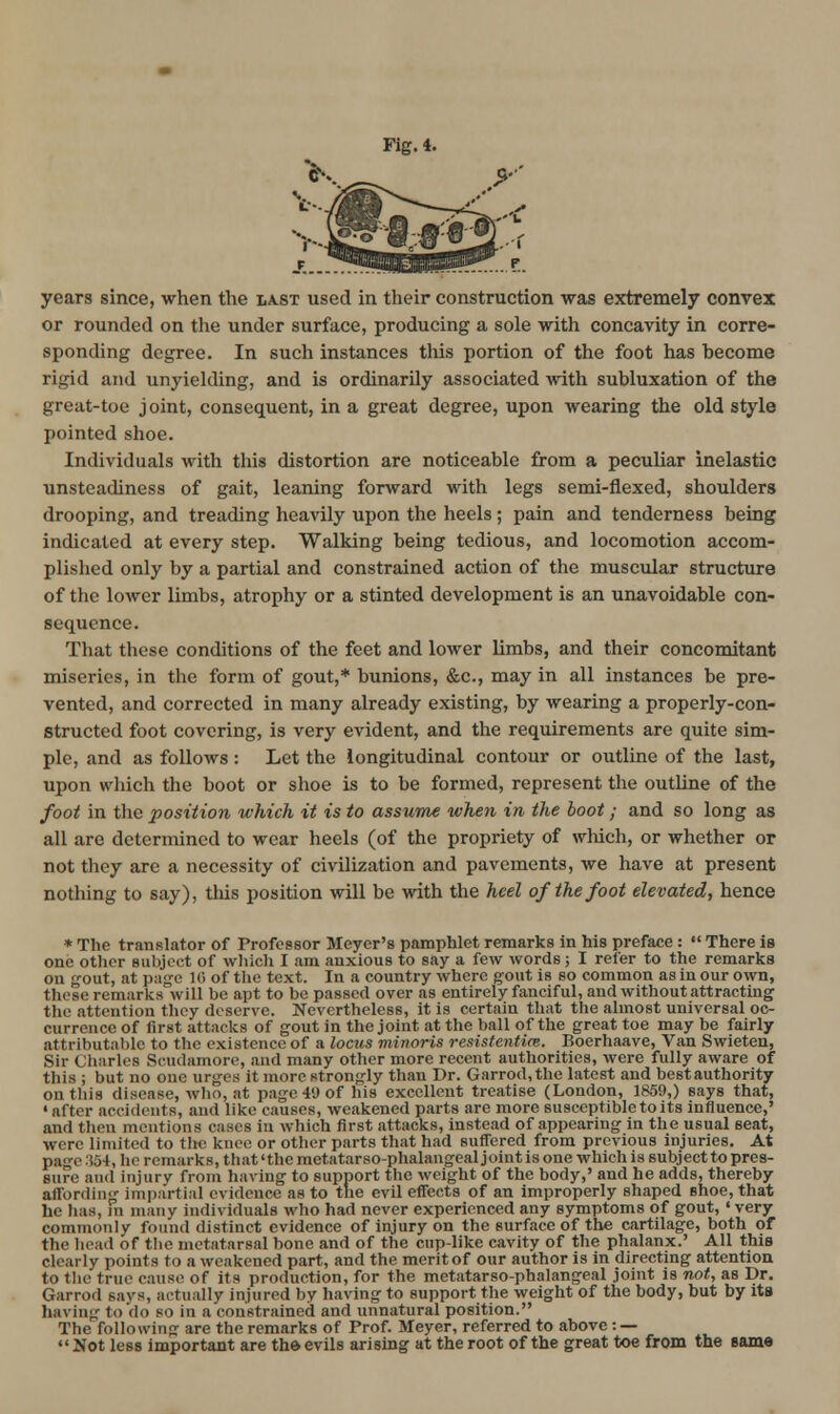 Fig. 4. years since, when the iast used in their construction was extremely convex or rounded on the under surface, producing a sole with concavity in corre- sponding degree. In such instances this portion of the foot has become rigid and unyielding, and is ordinarily associated with subluxation of the great-toe joint, consequent, in a great degree, upon wearing the old style pointed shoe. Individuals with this distortion are noticeable from a peculiar inelastic unsteadiness of gait, leaning forward with legs semi-flexed, shoulders drooping, and treading heavily upon the heels; pain and tenderness being indicated at every step. Walking being tedious, and locomotion accom- plished only by a partial and constrained action of the muscular structure of the lower limbs, atrophy or a stinted development is an unavoidable con- sequence. That these conditions of the feet and lower limbs, and their concomitant miseries, in the form of gout,* bunions, &c., may in all instances be pre- vented, and corrected in many already existing, by wearing a properly-con- structed foot covering, is very evident, and the requirements are quite sim- ple, and as follows: Let the longitudinal contour or outline of the last, upon which the boot or shoe is to be formed, represent the outline of the foot in the position which it is to assume when in the hoot; and so long as all are determined to wear heels (of the propriety of which, or whether or not they are a necessity of civilization and pavements, we have at present nothing to say), tliis position will be with the heel of the foot elevated, hence * The translator of Professor Meyer's pamphlet remarks in his preface :  There is one other subject of which I am anxious to say a few words; I refer to the remarks on gout, at page Ki of the text. In a country where gout is so common as in our own, those remarks will be apt to be passed over as entirely fanciful, and without attracting the attention they deserve. Nevertheless, it is certain that the almost universal oc- currence of first attacks of gout in the joint at the ball of the great toe may be fairly attributable to the existence of a locus minoris resistentice. Boerhaave, Van Swieten, Sir Charles Scudamorc, and many other more recent authorities, were fully aware of this ; but no one urges it more strongly than Dr. Garrod,the latest and best authority on this disease, Avho, at page 49 of his excellent treatise (London, 1850,) says that, ' after accidents, and like causes, weakened parts are more susceptible to its influence,' and tlien mentions cases in which first attacks, instead of appearing in the usual seat, were limited to the knee or other parts that had suffered from previous injuries. At page 354, he remarks, that'the metatarsophalangeal joint is one which is subject to pres- sure and injury from having to support the weight of the body,' and he adds, thereby affording impartial evidence as to the evil effects of an improperly shaped shoe, that he lias, in many individuals who had never experienced any symptoms of gout, ' very commonly found distinct evidence of injury on the surface of the cartilage, both of the head of tlie metatarsal bone and of the cup-like cavity of the phalanx.' All this clearly points to a weakened part, and the merit of our author is in directing attentiou to the true cause of its production, for the metatarso-phalangeal joint is not, as Dr. Garrod says, actually injured by having to support the weight of the body, but by its having to do so in a constrained and unnatural position. The following are the remarks of Prof. Meyer, referred to above : — Not less important are th& evils arising at the root of the great toe from the same