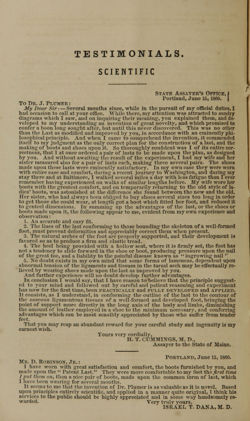 SCIENTIFIC State Assayer's Office, ) Portland, June 15,1860. j To Dr. J. Plumer : My Dear Sir: — Sereral months since, while in the pursuit of my ofBcial duties, I had occasion to call at your office. While there, my attention was attracted to sundry diagrams which I saw, and on inquiring their meaning, you explained them, and de- veloped to my understanding an invention of great novelty, and which promised to confer a boon long sought after, but until this never discovered. This was no other than the Last as modified and improved by you, in accordance with an eminently phi- losophical principle. And when I came to comprehend the invention, it commended itself to my judgment as the only correct plan for the construction of a last, and the making of boots and shoes upon it. So thoroughly confident was I of its entire cor- rectness, that 1 at once ordered a pair of lasts to be made upon the plan, as designed by you. And without awaiting the result of the experiment, I had my wife and her sister measured also for a pair of lasts each, making three several pairs. The shoes made upon these lasts were eminently satisfactory. In my own case they were worn with entire ease and comfort, during a recent journey to Washington, and during my stay there and at Baltimore, I walked several miles a day with less fatigue than lever remember having experienced on walks of similar lengths before. My wife wore her boots with the greatest comfort, and on temporarily returning to the old style of la- dies' boots, was astonished at the difference she found between the new and the old. Her sister, who had always been obliged to buy shoes several sizes too long in order to get those she could wear, at length got a boot which fitted her foot, and reduced it to genteel dimensions. In summing up the advantages of the last, or the shoes or boots made upon it, the following appear to me, evident from my own experience and observation: 1. An accurate and easy fit, 2. The lines of the last conforming to those bounding the skeleton of a well-formed foot, must prevent deformities and appreciably correct them when present. 3. The natural arches of the foot arc properly supported, and their development is favored so as to produce a firm and elastic tread. 4. The heel being- provided with a hollow seat, where it is firmly set, the foot has not a tendency to slide forward in the slioe or boot, producing pressure upon the nail of the great toe, and a liability to the painful disease known as  ingrowing nail'' 5. No doubt exists in my own mind that some forms of lameness, dependent upon abnormal tension of the ligaments and tissues in the tarsal arch may be effectually re- lieved by wearing shoes made upon the last as improved by you. And further experience will no doubt develop further advantages. In conclusion I would say, tliat I have reason to believe that the principle suggest- ed to your mind and followed out by careful and patient reasoning and experiment has now for the first time, been riiACTiCALLY and fully developed and applied. It consists, as I understand, in conforming the outline of the last to the contour of the osseous ligamentous tissues of a well-formed and developed foot, bringing the point of siipport more directly in the long axis of the body and limbs, diminishing the amouut of leather employed in a shoe to the minimum necessary, and conferring advantages which can be most sensibly appreciated by those who suffer from tender feet. That you may reap an abundant reward for your careful study and ingenuity is my earnest wish. Yours very cordially, H. T. CUMMINGS, M. D., Assaycr to the State of Maine. Portland, June 15,1860. Mr. D. Robixsok, Jr. : I have worn with great satisfaction and comfort, the boots furnished by you, and made upon the  Patent Last. They were more comfortable to my feet t\i(i first time J put them on, than a nice pair of boots, made upon the common form of last, which I hfive been wearing for several montbs. It seems to me that the invention of Dr. Plumer is as valuable as it is novel. Based upon principles entirely scientific, and applied in a manner quite original, I think his services to the public should be highly appreciated and in some way handsomely re- warded. Very truly yours, ISRAEL T. DANA, M. D.