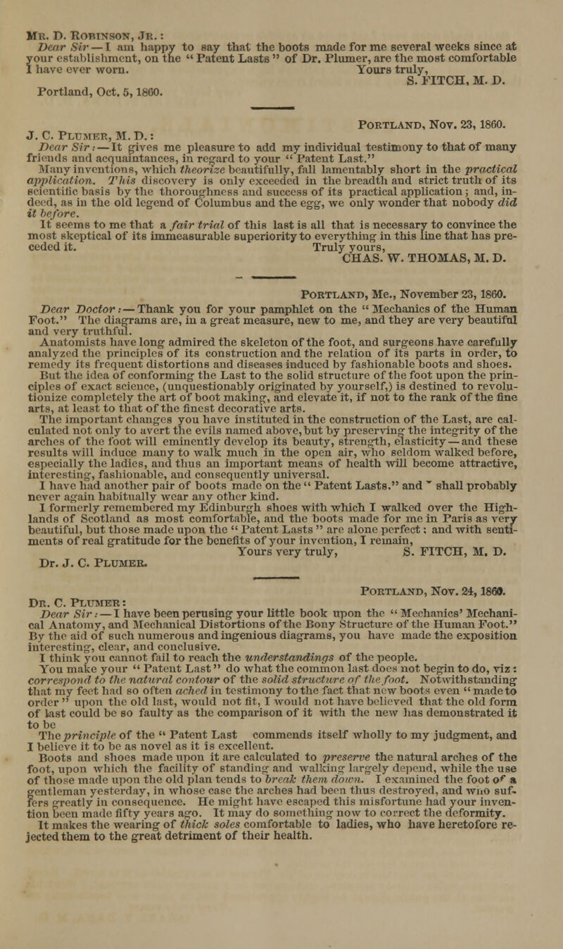 De/ir Sii- — I am happy to say that the boots made for mc several weeks since at your establislimont, on the  Patent Lasts  of Dr. Plumer, are the most comfortable 1 have ever v?orn. Yours truly, S. FITCH, M, D. Portland, Oct. 5,1860. PORTLAND, Nov. 23, 1860. J. C. Plumer, M. D. : Dear Sir: — It g^ives me pleasure to add my individual testimony to that of many friends and acquaintances, in regard to your  Patent Last. Many inventions, which theorize beautifully, fall lamentably short in the practical application. This discovery is only exceeded in tlie breadth and strict truth of its scientific basis by the thoroughness and success of its practical application ; and, in- deed, as in the old legend of Columbus and the egg, we only wonder that nobody did it he/ore. It seems to me that a fair trial of this last is all that is necessary to convince the most skeptical of its immeasurable superiority to everything in this line that has pre- ceded it. Truly yours, CHAS. W. THOMAS, M. D. Portland, Me., November 23,1860. Dear Doctor:—Thank you for your pamphlet on the  Mechanics of the Human Foot. The diagrams are, in a great measure, new to me, and they are very beautiful and very truthful. An.itomists have long admired the skeleton of the foot, and surgeons have carefully analyzed the principles of its construction and the relation of its parts in order, to remedy its frequent distortions and diseases induced by fashionable boots and shoes. But the idea of conforming the Last to the solid structure of the foot upon the prin- ciples of exact science, (unquestionably originated by yourself,) is destined to revolu- tionize completely the art of boot making, and elevate it, if not to the rank of the fine arts, at least to that of the finest decorative arts. The important cliangcs you have instituted in the construction of the Last, are cal- culated not only to avert the evils named above, but by prcscrvin- the integrity of the arches of the foot will eminently develop its beauty, strength, elasticity — and these results will induce many to walk much in the open air, who seldom walked before, especially the ladles, and tlms an important means of health will become attractive, interesting, fasliionable, and consequently universal. I have had another pair of boots made on the  Patent Lasts, and  shall probably never again habitually wear any other kind. I formerly remembered my Edinbur>jh shoes with which I walked over the High- lands of Scotl.ind as most comfortable, and the boots made for me in Paris as very beautiful, but those made upon the  Patent Lasts  are alone perfect; and with senti- ments of real gratitude for the benefits of your invention, I remain. Yours very truly, S. FITCH, M. D. Dr. J. C. Plumer. Portland, Nov. 24,1869. Dr. C. Plumer : Dear Sir: — I have been perusing your little book upon the Mechanics' Mechani- cal Anatomy, and Mechanical Distortions of the Bony Structure of the Human Foot. By the aid of such numerous and ingenious diagrams, you have made the exposition interesting, clear, and conclusive. I think you cannot fail to reach the understandings of the people. You make your  Patent Last do what the common last doe.s jiot begin to do, viz: correspond to the natnral contour of the solid structure of the foot. Notwithstanding that my feet had so often ached in testimony to the fact that new boots even  made to order  upon the old last, would not fit, I would not have believed that the old form of last could be so faulty as the comparison of it with the new has demonstrated it to be The principle of the  Patent Last commends itself wholly to my judgment, and I believe it to be as novel as it is excellent. Boots and shoes made upon it are calculated to preserve the natur.al arches of the foot, upon which the facility of standing and walking largely depend, while the use of those made upon the old plan tends to break them down. I examined the foot o* s gentleman yesterday, in whose case the arches had been thus destroyed, and wno suf- fers greatly in consequence. He might Iiavc escaped this misfortune had your inven- tion been made fifty years ago. It may do sornelliing now to correct the deformity. It makes the wearing of thick soles comfortable to ladies, who have heretofore re- jected them to the great detriment of their health.