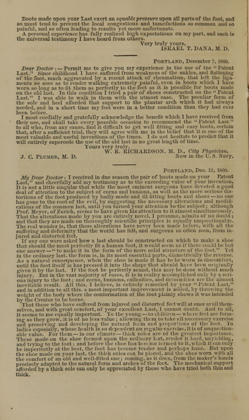 Boots made npon your Last exert an equable pressure upon all parts of the foot, and BO must tend to prevent tlic local congcstiouB and tumofaotions so commou and bO painful, and bo often leading to results yet more unfortunate. A personal experience has fully realized big'h expectations on my part, iind such is tlie universal testimony I have heard from othere. Very truly yours, ISRAEL T. DANA, M. D. Portland, December 7,1800. Dear Doctor : — TeTmit me to give you my experience in the use of tne Patent Last. Since childhood I have suffered from weakness of the ankles, and flattening of the foot, much aggravated by a recent attack of rheumatism, that left the liga- ments so sore as to render walking extremely painful, even in boots whicli 1 have worn so long as to fit them as perfectly to the feet as it is possible for Ijoots made on the old last. In this condition I tried a pair of shoes constructed on the  Tateut Last. I was able to walk in them with the utmost ease. The peculiar form of the sole and heel afforded that support to the plantar arch which it liad always needed, and In a short time my feet were in a better condition than they had ever been before. I most cordially and gratefully acknowledge the benefit which 1 have received from their use, and shall take every possible occasion to recommend the  Patent Last to all who, from any cause, find it difficult to get well fitting and easy boots, certain that, after a suflScient trial, they will agree with me in the belief that it is one of the most valuable and useful inventions of the times. I do not hesitate to predict that it will entirely supercede the use of the old last in no great length of time. Yours very truly, W. K. KICHAEDSON, M. D., City Physician, J. C. Plusier, M. D. Kow in the V. S. Navy, Portland, Dec. 12,1800. My Dear Doctor .• I received in due season the pair of boots made on your Patent Last, and cheerfully add my testimony as to the exceeding value of your invention. It is not a little singular that while the most eminent surgi ons have devoted a good deal of attention to the subject of corns and bunions, as well as the more serious dis- tortions of the foot produced by badly-made and ill-fitting boots aud shoes—no one has gone to the root of the evil, by suggesting the necessary alterations and modifi- cations of the common last, until you turned your attention to the subject; although Prof. Meyer, of Zurich, seems to have given his attention to it almost Bimultancously. That the alterations made by you arc entirely novel, I prcKume, admits of no doubt; and that they are made on thoroughly scientific principles is equally unciuebtiou.ible. The real wonder is, that these alterations have never been made before, with all the suffering and deformity that the world has felt, and surgeons so often seen, from in- jured and distorted feet. If any one were asked how a last should be constructed on which to make a shoe that should the most perfectly fit a human foot, it would seem as if there could be but one answer —  to make it in'the form of'the more solid structure of the foot. Yet In the ordinary last, the form is, in its most essenti;;! parts, Ciiametrioally the reverse. As a natural consequence, when the shoe is made it has to be worn in discomfort, until the foot itself is has pressed it into the shape that should have been originally given it by the last. If the loot be perfectly sound, this may be done without much injury. But in the vast majority of cases, it is in reality ai( oni))li!-bed only l.y a seri- ous injury to the foot; and corns, bunions, callosities, and deiomdlies arc tlie almost inevitable result. All this, I believe, is entirely rimedied by your  r;it( nt La^t, and in addition to all this, a most important improvement is ad(i(d, by throwing tlie weight of the body where the conformation of the foot plidnly shows it was intended by the Creator to be borne. That those who have suffered from injured and distorted feet will at once avail them- selves, and with great comfort, of your excellent Last, 1 caimot doubt. And to all, it seems to me equally important. To the young—to cliikiren—where feet are form- ing as they grow, it is of no less value; allowing them to take all uecccssary exercise aud preserving and developing the natural foim and proportions of the foot. To ladies especially, whose health is so d( pendent on regular exer( ise, it is of unquestion- able value. For them — in onr climate — thick soles are of the greatest unportance. These made on the shoe formed upon the ordinary li.st, render it bard, unyieldin<4, and trjung to the foot; and before the shoe has bi ci me lormed to it, which it can only be imperfectly at the best, the foot has become tender and perhaps lame. But upon the shoe made on your last, the thick soles can be phiced, and the shoe worn witli all the comfort of an old and well-fitted one ; coming, as it does, from the maker's hands precisely adapted to the natural form and arches of the foot. The mechanical support afforded by a thick sole can only be appreciated by those who have tried both thin aud thick.