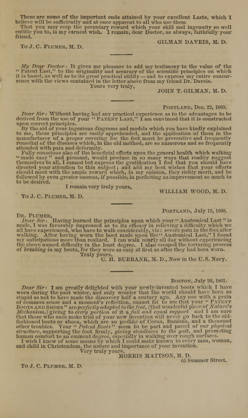 believe will bo siifricirnt ly and at onco apparent to all who nso thcin Tliat you may reap the pecuniary reward which your skill and ingenuity so well entitle you to, is my earnest wish, 1 remain, dear Doctor, as always, faithfully your friend. GILMAN DAVEIS, M. D. To J. C. Plumer, M. D. My Dear Doctor -. It gives me pleasure to add my testimony to the value of the  I'atCTit Last, to the originality and accuracy of the scientilic principles on which it is based, as well as to its great j)ractical utility — and to express my entire concur- rence with the views contained in the letter above from my friend Dr. Daveis. Yours very truly, JOHN T. OILMAN, M. D. Portland, Dec. 22,1860. Dear Sir; Without having had any practical experience as to the advantages to be derived from the use of your  Patent Last, I am convinced that it is constructed upon correct principles. By the aid of your ingenious diagrams and models which you have kindly explained to me, tlicsc principles are easily apprehended, and tlic application of them in the manufacturer of a proper covering for the feet must bo preventive and Irequently remedial of the diseases which, in the old method, arc so numerous and so frequently attended with pain and deformity. Fully conscious also of tlie beneficial effects upon the general health which walking made easy and pleasant, would produce in so many ways that readily suggest themselvesto all, I cannot but express the gratification I feel that you should have directed your attention to this sulyoct; and add my best wishes that your efforts should meet with the ample reward which, in my opinion, they richly merit, and be followed by even greater success, if possible, iu perfecting an improvement so much to to be desired. I remain very truly yours, WILLIAM WOOD, M. D. To J. C. Plumer, M. D. Portland, July 12,1800. Dr. Plumer, Dear Sir: Having learned the principles upon which your  Anatomical Last is made, I was favorably impressed as to its effioacy in relieving a difficulty which we all have experienced, who have to walk considerably, viz : severe pain in the feet after walking. After having worn the boot made upon the  Anatomical Last, I ibund my anticipations more than realized. I can walk nearly all day without experiencing the above named difficulty in the least degree. I also escaped the torturing process of breaking in my boots, for they were as easy at first as after they had been worn. Truly yours, C. H. BURBANK, M. D., Now in the U. S. Navy. Boston, July 26,1861. Dear Sir: I am greatly delighted with your newly-invented boots which I have worn during the past winter, and only wonder that the world should have been so stupid as not to have made the discovery half a century ago. Any one with a grain of common sense and a moment's reflection, cannot fai to see that your  Patent Boots and Shoes  areperfectli/ adapted to the foot, (that wonderful piece of Nature's Mechanism,) Qiy'xng to every i)ortion of it a. fidl and equal support and I ani sure that those who once make trial of your new invention will nevi^r go back to the old- fashioned boots or shoes, which are so prolific of Corns, Bunions, and a tliousand other troubles. Yo\ir '^ Patciit Jioofs seem to be part .and parcel of onv 2}h!/sical structure, supporting the foot firmly, girivg steadiness to the gait, and promoting human comfort to an eminent degree, especially in walking over rough surfaces. I wish I knew of some means by whicli I could make known to every man, woman, and child in Christendom, the nature and importance of your invention. Very truly yours, MOKKIS MATTSON, M. D. 05 Summer Street. To J. C. Plumer, M. D.