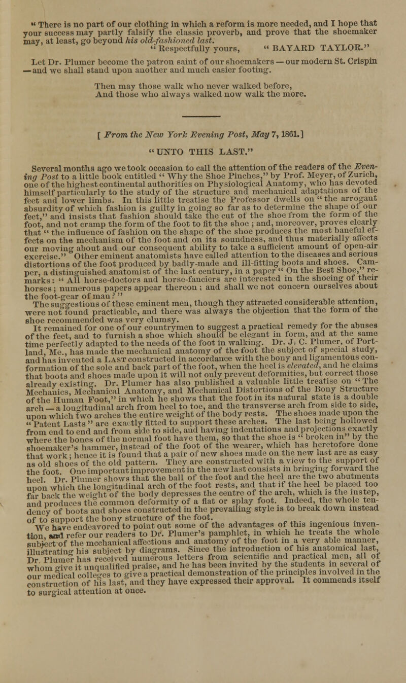 your success may partly falsify the classic proverb, and prove that the shoemaker may, at least, go beyond his old-f<tshioned last.  Respectfully yours,  BAYARD TAYLOR. Let Dr. Plumer become the patron saint of our shoemakers — our modern St. Crispin .—and we shall stand upon another and much easier footing. Then may those walk who never walked before. And those who always walked now walk the more. [ From the New York Evening Post, May 7,1861.] UNTO THIS LAST. Several months ago we took occasion to call the attention of the readers of the Even- ing Post to a little book entitled  Why the Shoe Pinches, by Prof. Meyer, of Zurich, one of the highest continental authorities on Physiological Anatomy, who has devoted himself particularly to the study of the structure and mechanical adaptations oi the feet anil lower limbs. In this little treatise the Professor dwells on  the arrogant absurdity of which fashion is guilty in going so far as to determine the shape ot our feet, and insists that fashion should take the cut of the shoe from the form of the foot, and not cramp the form of the foot to fit the shoe ; and, moreover, proves clearly that  the influence of fashion on the shape of the shoe produces the most banelul ef- fects on the mechanism of the foot and on its soundness, and thus materially affects our moving about aud our consequent ability to take a suflTicient amount of open-air exercise. Other eminent anatomists have called attention to the diseases and serious distortions of the foot produced by badly-made and ill-fitting boots and shoes. Cam- per, a distinguished anatomist of the last century, in a paper  On the Best Shoe, re- marks :  AU horse-doctors and horse-fanciers are interested in the shoeing of their horses ; numerous papers appear thereon ; and shall we not concern ourselves about the foot-gear of man.' , ^ , ■, ■^•, ^ ^■ The suo-o-cstious of these eminent men, though they attracted considerable attention, were not'found practicable, and there was always the objection that the form of the shoe recommended was very clumsy. It remained for one of our countrymen to suggest a practical remedy for the abuses of the feet, and to furnish a shoe which should be eleirant in form, and at the same time perfectly adapted to the needs of the foot in walking. Dr. J. C. Plumer, of Port- land, ]Me., has made the mechanical anatomy of the foot the subject of special study, and has invented a Last constructed in accordance with the bony and lijjamentous con- formation of the sole and back part of the foot, when the heel is elevated, and he claims that boots and shoes made upon it will not only prevent deformities, but correct those already existiu-. Dr. Plumer has also published a valuable little treatise on  The Mechanics, Meclianical Anatomy, and Mechanical Distortions of the Bony Structure of the Human Foot, in which he shows that the foot in its natural state is a double arch — a lou-itudinal arch from heel to toe, and the transverse arch from side to side, upon which two arches the entire weight of the body rests. The shoes made upon the Patent Lasts  are exa. tly fitted to support these arches. The last being hollowed from end to end and from side to side, aud having indentations and projections exactly where the bones of the normal foot have them, so that the shoe is  broken lu by the shoemaker's hammer, instead of the foot of the wearer, wliich has heretofore done that work; hence it is found that a pair of new shoes made on the new last are as easy as'old shoes of the old pattern. They are constructed with a view to the support of the foot One important improvement in the new last consists lu bringing forward the heel Dr Plumer shows that the ball of the foot aud the heel are the two abutments uDon wliich the longitudinal arch of the foot rests, and that if the heel be placed too far back the wci'^ht of the body depresses the centre of the arch, which is the instep, and nroduces thS common deformity of a flat or splay foot. Indeed, the whole ten- dency of boots aud shoes constructed in the prevailing style is to break down instead of to support the bony structure of the foot. -. i, ■ . Wc have endeavored to point out some of the advantages of this ingemous inven- tion »iwl refer our readers to Dr. Plumor's pamphlet, in which he treats the whole Bubtect of the mechanical aff-ections and anatomy of the foot in a very able manner, illustratino- his subject by diagrams. Since the introduction of his anatomical last, T)r Plume'r has received numerous letters from scientific and practical men, all of whom t-ive it unnualified praise, and he has been invited by the students in several of oil • medical coUe.'-es to give a practical demonstration of the principles involved in the construction of his lastand they have expressed their approval. It commends itself to surgical attention at once.