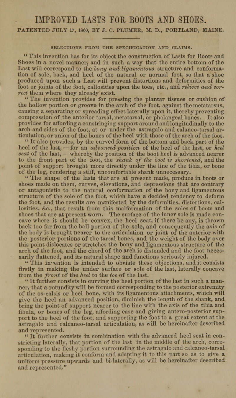 IMPROVED LASTS POR BOOTS AND SHOES. PATENTED JULY 17, 1860, BY J. C. PLUMER, M. D., PORTLAND, MAINE. SELECTIONS FROM THE SPECIFICATION AND CLAIMS. ** This invention has for its object the construction of Lasts for Boots and Shoes in a novel manner, and in such a way that the entire bottom of the Last will correspond to the bony and ligamentous structure and conforma- tion of sole, back, and heel of the natural or normal foot, so that a shoe produced upon such a Last will prevent distortions and deformities of the foot or joints of the foot, callosities upon the toes, etc., and relieve and cor- rect them where they already exist.  The invention provides for pressing the plantar tissues or cushion of the hollow portion or groove in the arch of the foot, against the metatarsus, causing a separating or spreading effect laterally upon it, thereby preventing compression of the anterior tarsal, metatarsal, or phalangeal bones. It also provides for affording a constringing support around and longitudinally to the arch and sides of the foot, at or under the astragalo and calaneo-tarsal ar- ticulation, or union of the bones of the heel with those of the arch of the foot.  It also provides, by the curved form of the bottom and back part of the heel of the last, — for an advanced position of the heel of the last, or heel seat of the last, — whereby the position of the boot heel is advanced nearer to the front part of the foot, the shank of the hoot is shortened, and the point of support brought more directly under the line of the tibia, or bone of the leg, rendering a stiff, uncomfortable shank unnecessary.  The shape of the lasts that are at present made, produce in boots or shoes made on them, curves, elevations, and depressions that are contrary or antagonistic to the natural conformation of the bony and ligamentous structure of the sole of the foot, which have a decided tendency to deform the foot, and tlie results are manifested by the deformities, distortions, cal- losities, &c., that result from this malformation of the soles of boots and shoes that are at present worn. The surface of the inner sole is made con- cave wliere it should be convex, the heel seat, if there be any, is thrown back too far from the ball portion of the sole, and consequently the axis of the body is brought nearer to tlie articulation or joint of the anterior with the posterior portions of the tarsal bones, and the weight of the body over this point dislocates or stretches tlie bony and ligamentous structure of the arch of the foot, and the chord of the arch is distended and tlie foot neces- sarily flattened, and its natural shape and functions seriously injured. This in'^ntion is intended to obviate these objections, and it consists firstly in making the under surface or sole of the last, laterally concave from the front of the heel to the toe of the last.  It further consists in curving the heel portion of the last in such a man- ner, that a rotundity will be formed corresponding to the posterior extremity of the os-calsis or heel bone, with its ligamentous attachments, which will give the heel an advanced position, diminish the length of the shank, and bring the point of support nearer to the line with the axis of the tibia and fibula, or bones of the leg, affording ease and giving antero-posterior sup- port to the heel of the foot, and supporting the foot to a great extent at the astragalo and calcaneo-tarsal articulation, as will be hereinafter described and represented.  It further consists in combination with the advanced heel seat in con- stricting laterally, that portion of the last in the middle of the arch, corre- sponding to the fleshy portion surrounding tlie astragalo and calcaneo-tarsal articulation, making it conform and adapting it to tliis part so as to give a uniform pressure upwards and bi-laterally, as will be hereinafter described and represented.