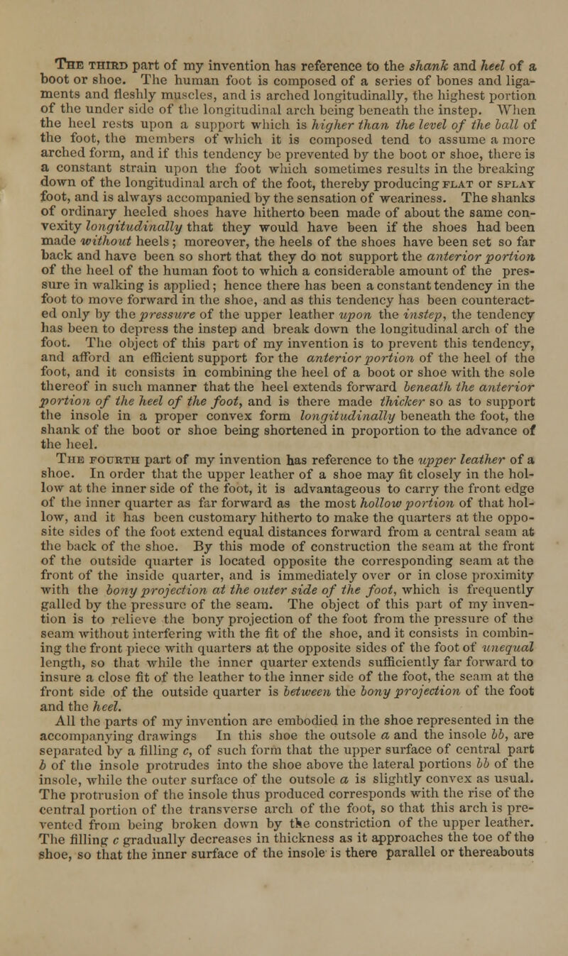 The third part of my invention has reference to the shank and heel of a boot or shoe. The human foot is composed of a series of bones and liga- ments and fleshly muscles, and is arched longitudinally, the highest portion of the under side of the longitudinal arch being beneath the instep. Wlien the heel rests upon a support which is higher than the level of the hall of the foot, the members of which it is composed tend to assume a more arched form, and if tliis tendency be prevented by the boot or shoe, there is a constant strain upon the foot which sometimes results in the breaking down of the longitudinal arch of the foot, thereby producing flat or splay foot, and is always accompanied by the sensation of weariness. The shanks of ordinaiy heeled shoes have hitherto been made of about the same con- vexity longitudinally that they would have been if the shoes had been made without heels; moreover, the heels of the shoes have been set so far back and have been so short that they do not support the anterior portion of the heel of the human foot to which a considerable amount of the pres- sure in walking is applied; hence there has been a constant tendency in the foot to move forward in the shoe, and as this tendency has been countei-act- ed only by the pressure of the upper leather upon the instep, the tendency has been to depress the instep and break down the longitudinal arch of the foot. The object of this part of my invention is to prevent this tendency, and afford an efficient support for the anterior portion oi t\\Q \iQQ\ oi the foot, and it consists in combining the heel of a boot or shoe with the sole thereof in such manner that the heel extends forward beneath the anterior portion of the heel of the foot, and is there made thicker so as to support the insole in a proper convex form longitudinally beneath the foot, the shank of the boot or shoe being shortened in proportion to the advance of the heel. The fourth part of my invention has reference to the upper leather of a shoe. In order that the upper leather of a shoe may fit closely in the hol- low at the inner side of the foot, it is advantageous to carry the front edge of the inner quarter as f;ir forward as the most hollow portion of that hol- low, and it has been customary hitherto to make the quarters at the oppo- site sides of the foot extend equal distances forward from a central seam at the back of the shoe. By this mode of construction the seam at the front of the outside qiuirter is located opposite the corresponding seam at the front of the inside quarter, and is immediately over or in close proximity with the bony projection at the outer side of the foot, which is frequently galled by the pressure of the seam. The object of this part of my inven- tion is to relieve the bony projection of the foot from the pressure of the seam without interfering with the fit of the shoe, and it consists in combin- ing the front piece with quarters at the opposite sides of the foot of iinequal length, so that while the inner quarter extends sufficiently far forward to insure a close fit of the leather to the inner side of the foot, the seam at the front side of the outside quarter is between the bony projection of the foot and the heel. All the parts of my invention are embodied in the shoe represented in the accomi)anying drawings In this shoe the outsole a and the insole bb, are separated by a filling c, of such form that the upper surface of central part h of the insole protrudes into the shoe above the lateral portions bb of the insole, while the outer surface of the outsole a is slightly convex as usual. The protrusion of the insole thus produced corresponds with the rise of the central portion of the transverse arch of the foot, so that this arch is pre- vented from being broken down by the constriction of the upper leather. The filling c gradually decreases in thickness as it approaches the toe of the shoe, so that the inner surface of the insole is there parallel or thereabouts