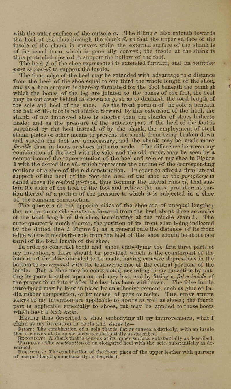 the heel of the shoe through the shank d, so that the upper surface of the insole of tlie shank is convex, while the external surface of the shank is of the usual form, which is generally convex; the insole at the shank is thus protruded upward to support the hollow of tlic foot. The heel / of tlie shoe represented is extended forward, and its anterior part is raised to support the insole. The front edge of the heel may be extended with advantage to a distance from the heel of the shoe equal to one third the whole length of the shoe, and as a firm support is thereby furnished for the foot beneath the point at which the bones of the leg are jointed to the bones of the foot, the heel may be cut away behind as shown at g, so as to diminish the total length of the sole and heel of the shoe. As the front portion of he sole a beneath the ball of the foot is not shifted forward by this extension of the heel, the shank of my improved shoe is shorter than the shanks of shoes hitherto made; and as the pressure of the anterior part of the heel of the foot is sustained by the heel instead of by the shank, the employment of steel shank-plates or other means to prevent the shank from being broken down and sustain the foot are unnecessary, and the shank may be made more flexible than in boots or shoes hitherto made. The difference between my combination of the heel with the sole, and the old mode, may be seen by a comparison of the representation of the heel and sole of my shoe in Figure 1 with the dotted line hh, which represents the outline of the corresponding portions of a shoe of the old construction. In order to afford a firm lateral support of the heel of the foot, the heel of the shoe at the periphery is raised above its central portion, thus forming the lateral rims ii, that sus- tain the sides of tlie heel of the foot and relieve the most protuberant por- tion thereof of a portion of the pressure to wliich it is subjected in a shoe of the common construction. The quarters at the opposite sides of the shoe are of unequal lengths; that on tlie inner side / extends forward from the heel about three sevenths of the total length of the shoe, terminating at the middle seam k. The outer quarter is much shorter, the position of its front edge being indicated by the dotted line I, Figure 5; as a general rule the distance of its front edge where it meets the sole from the heel of the shoe should be about one third of the total length of the shoe. In order to construct boots and shoes embodjang the first three parts of my invention, a Last should be provided which is the counterpart of the interior of the shoe intended to be made, having concave depressions in the bottom to correspond with the transverse rise of the central portions of the insole. But a shoe may be constructed according to my invention by put- ting its parts together upon an ordinary last, and by fitting a false insole of the proper form into it after the last has been withdrawn. The false insole introduced may be kept in place by an adhesive cement, such as glue or In- dia rubber composition, or by means of pegs or tacks. The first three PARTS of my invention are applicable to boots as well as shoes; the fourth part is applicable especially to shoes, but may be applied to those boots which have a hack seam. Having thus described a shoe embodying all my improvements, what I claim as my invention in boots and shoes is— First: The combination of a sole tliatis flat or convex exteriorly, with an insole that is convex at its it])pcr surface, substantially as described. Secondly: A shank that is convex at its upper surface, substantially as described. Thirdly : The combination of an elongated heel with the sole, substantially as de- scribed. Fourthly : The combination of the front piece of the upper leather with quarters of unequal length, substantially as described.
