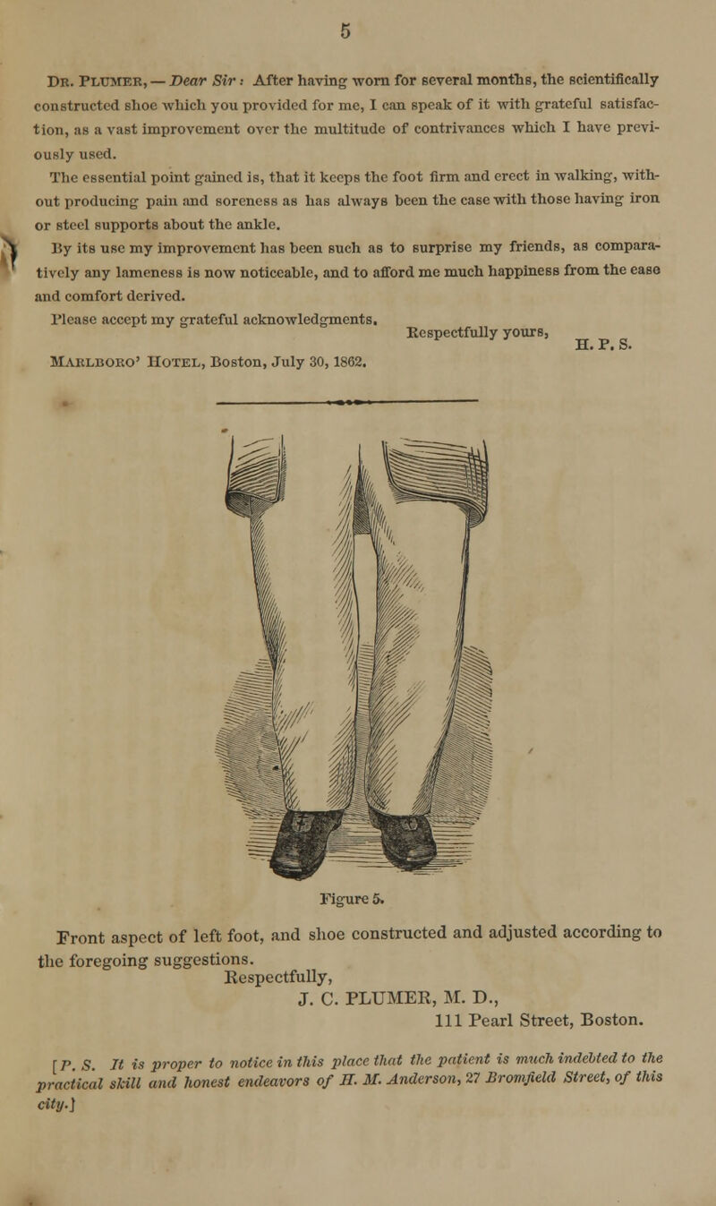 Dk. Plumer, — Dear Sir .• After having worn for several months, the scientifically constructed shoe which you provided for me, I can speak of it with grateful satisfac- tion, as a vast improvement over the multitude of contrivances which I have previ- ously used. The essential point gained is, that it keeps the foot firm and erect in walking, with- out producing pain and soreness as has always been the case with those having iron or steel supports about the ankle. By its use my improvement has been such as to surprise my friends, as compara- tively any lameness is now noticeable, and to afford me much happiness from the ease and comfort derived. Please accept my grateful acknowledgments, Respectfully yours, £[• Pt S. Maklboko' Hotel, Boston, July 30,1862. Figure 5. Front aspect of left foot, and shoe constructed and adjusted according to the foregoing suggestions. Respectfully, J. C. PLUMER, M. D., Ill Pearl Street, Boston. [PS It is proper to notice in this place tliat the patient is much indebted to the practical skill and honest endeavors of H. M. Anderson, 27 BromJieM Street, of this city.]