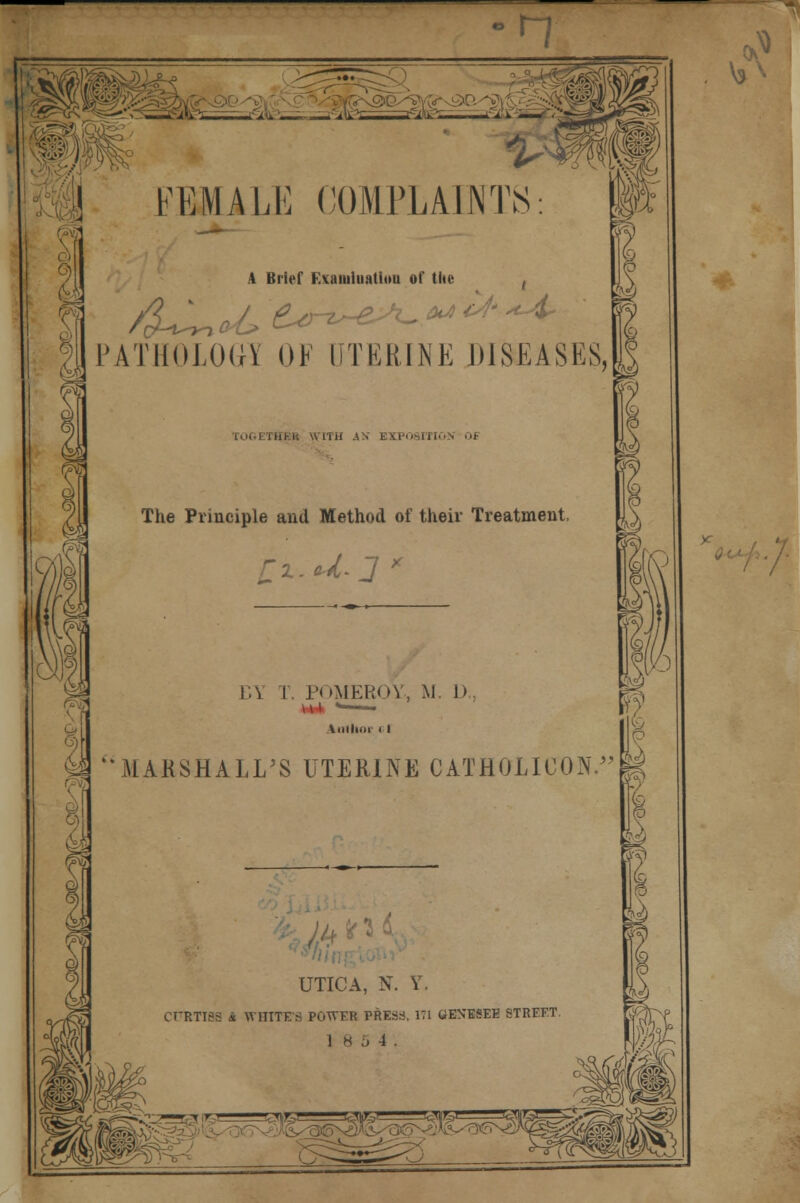 n M FKIHALti COMPLAINTS: A Brief FAamiuatiuu of the ( PATHOLOGY OF UTERINE DISEASES, . il if AN EXPOSITION 0* The Principle and Method of their Treatment, rw\l \»\ I MARSHALL \.\ I POMEROY, M. 1). A.Hlim < I I S JS UTERINE CATHOLICON.|| UTICA, N. Y. CFRTTBS i WHITES POWER PRESS, 171 GENESEE STREET. 18 5 4.