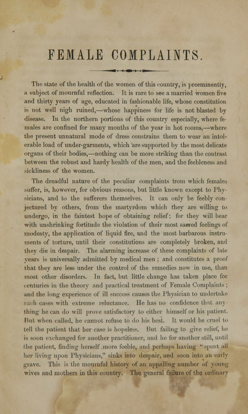 FEMALE COMPLAINTS. The state of the health of the women of this country, is preeminently, a subject of mournful reflection. It is rare to see a married women five and thirty years of age, educated in fashionable life, whose constitution is not well nigh ruined,—whose happiness for life is not blasted by disease. In the northern portions of this country especially, where fe- males are confined for many months of the year in hot rooms,—where the present unnatural mode of dress constrains them to wear an intol- erable load of under-garments, which are supported by the most delicate organs of their bodies,—nothing can be more striking than the contrast between the robust and hardy health of the men, and the feebleness and sickliness of the women. The dreadful nature of the peculiar complaints trom which females .suffer, is, however, for obvious reasons, but little known except to Phy- sicians, and to the sufferers themselves. It can only be feebly con- jectured by others, from the martyrdom which they are willing to undergo, in the faintest hope of obtaining relief; for they will bear with unshrinking fortitude the violation of their most saered feelings of modesty, the application of liquid fire, and the most barbarous instru- ments of torture, until their constitutions are completely broken, and they die in despair. The alarming increase of these complaints of late years is universally admitted by medical men ; and constitutes a proof that they are less under the control of the remedies now in use, than most other disorders. In fact, but little change has taken place for centuries in the theory and practical treatment of Female Complaints ; and the long experience of ill success causes the Physician to undertake such cases with extreme reluctance. He has no confidence that any thing he can do will prove satisfactory to either himself or his patient. But when called, he cannot refuse to do his best. It would be cruel to tell the patient that her case is hopeless. But failing to give relief, he is soon exchanged for another practitioner, and he for another still, until I he patient, finding herself more feeble, and perhaps having spent all her living upon Physicians,1' sinks into despair, and soon into an early grave. This is the mournful history of an appalling number of young wives and mothers in this country. The general failure of the ordinary