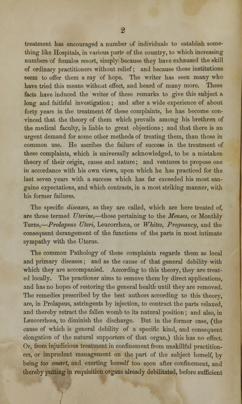 treatment has encouraged a number of individuals to establish some- thing like Hospitals, in various part? of the country, to which increasing numbers of females resort, simply because they have exhaused the skill of ordinary practitioners without relief; and because these institutions seem to offer them a ray of hope. The writer has seen many who have tried this means without effect, and heard of many more. These facts have induced the writer of these remarks to give this subject a long and faithful investigation ; and after a wide experience of about forty years in the treatment of these complaints, he has become con- vinced that the theory of them which prevails among his brethren of the medical faculty, is liable to great objections ; and that there is an urgent demand for some other methods of treating them, than those in common use. He ascribes the failure of success in the treatment of these complaints, which is universally acknowledged, to be a mistaken theory of their origin, cause and nature; and ventures to propose one in accordance with his own views, upon which he has practiced for the last seven years with a success which has far exceeded his most san- guine expectations, and which contrasts, in a most striking manner, with his former failures. The specific diseases, as they are called, which are here treated of, are those termed Uterine,—those pertaining to the Menses, or Monthly Turns,—Prolapsus Uteri, Leucorrhcea, or Whites, Pregnancy, and the consequent derangement of the functions of the parts in most intimate sympathy with the Uterus. The common Pathology of these complaints regards them as local and primary diseases; and as the cause of that general debility with which they are accompanied. According to this theory, they are treat- ed locally. The practioner aims to remove them by direct applications, and has no hopes of restoring the general health until they are removed. The remedies prescribed by the best authors according to this theory, are, in Prolapsus, astringents by injection, to contract the parts relaxed, and thereby retract the fallen womb to its natural position; and also, in Leucorrhcea, to diminish the discharge. But in the former case, (the cause of which is general debility of a specific kind, and consequent elongation of the natural supporters of that organ,) this has no effect. Or, from injudicious treatment in confinement from unskillful practition- ers, or imprudent management on the part of the subject herself, by being too smart, and exerting herself too soon after confinement, and thereby putting in requisition organs already debilitated, before sufficient