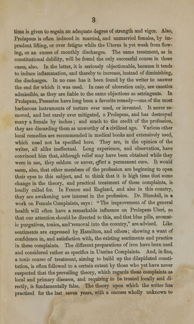 time is given to regain an adequate degree of strength and vigor. Also, Prolapsus is often induced in married, and unmarried females, by im- prudent lifting, or over fatigue while the Uterus is yet weak from flow- ing, or an excess of monthly discharges. The same treatment, as in constitutional debility, will be found the only successful course in these cases, also. In the latter, it is seriously objectionable, because it tends to induce inflammation, and thereby to increase, instead of diminishing, the discharges. In no case has it been found by the writer to answer the end for which it was used. In case of ulceration only, are caustics admissible, as they are liable to the same objections as astringents. In Prolapsus, Pessaries have long been a favorite remedy—one of the most barbarous instruments of torture ever used, or invented. It never re- moved, and but rarely ever mitigated, a Prolapsus, and has destroyed many a female by inches; and much to the credit of the profession, they are discarding them as unworthy of a civilized age. Various other local remedies are recommended in medical books and extensively used, which need not be specified here. They are, in the opinion of the writer, all alike ineffectual. Long experience, and observation, have convinced him that, although relief may have been obtained while they were in use, they seldom or never, effect a permanent cure. It would seem, also, that other members of the profession are beginning to open their eyes to this subject, and to think that it is high time that some change in the theory, and practical treatment of these complaints, is loudly called for. In France and England, and also in this country, they are awakening new interest in the profession. Dr. Blundell, in a work on Female Complaints, says:  The improvement of the general health will often have a remarkable influence on Prolapsus Uteri, so that our attention should be directed to this, and that blue pills, aromat- ic purgatives, tonics, and removal into the country, are advised. Like sentiments are expressed by Hamilton, and others; showing a want of confidence in, and satisfaction with, the existing sentiments and practice in these complaints. The different preparations of iron have been used and considered rather as specifics in Uterine Complaints. And, in fine, a tonic course of treatment, aiming to build up the dilapidated consti- tution, is often followed to a certain extent by those who yet have never suspected that the prevailing theory, which regards these complaints as local and primary diseases, and requiring to be treated locally and di- rectly, is fundamentally false. The theory upon which the writer has practised for the last seven years, with a success wholly unknown to