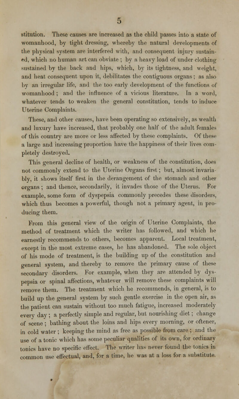 stitution. These causes are increased as the child passes into a state of womanhood, by tight dressing, whereby the natural developments of the physical system are interfered with, and consequent injury sustain- ed, which no human art can obviate ; by a heavy load of under clothing sustained by the back and hips, which, by its tightness, and weight, and heat consequent upon it, debilitates the contiguous organs; as also by an irregular life, and the too early development of the functions of womanhood ; and the influence of a vicious literature. In a word, whatever tends to weaken the general constitution, tends to induce Uterine Complaints. These, and other causes, have been operating so extensively, as wealth and luxury have increased, that probably one half of the adult females of this country are more or less affected by these complaints. Of these a large and increasing proportion have the happiness of their lives com- pletely destroyed. This general decline of health, or weakness of the constitution, does not commonly extend to the Uterine Organs first,; but, almost invaria- bly, it shows itself first in the derangement of the stomach and other organs ; and thence, secondarily, it invades those of the Uterus. For example, some form of dyspepsia commonly precedes these disorders, which thus becomes a powerful, though not a primary agent, in pro- ducing them. From this general view of the origin of Uterine Complaints, the method of treatment which the writer has followed, and which he earnestly recommends to others, becomes apparent. Local treatment, except in the most extreme cases, he has abandoned. The sole object of his mode of treatment, is the building up of the constitution and general system, and thereby to remove the primary cause of these secondary disorders. For example, when they are attended by dys- pepsia or spinal affections, whatever will remove these complaints will remove them. The treatment which he recommends, in general, is to build up the general system by such gentle exercise in the open air, as the patient can sustain without too much fatigue, increased moderately every day ; a perfectly simple and regular, but nourishing diet; change of scene ; bathing about the loins and hips every morning, or oftener, in cold water ; keeping the mind as free as possible from care ; and the use of a tonic which has some peculiar qualities of its own, for ordinary tonics have no specific effect. The writer has never found the tonics in common use effectual, and, for a time, he was at a loss for a substitute.