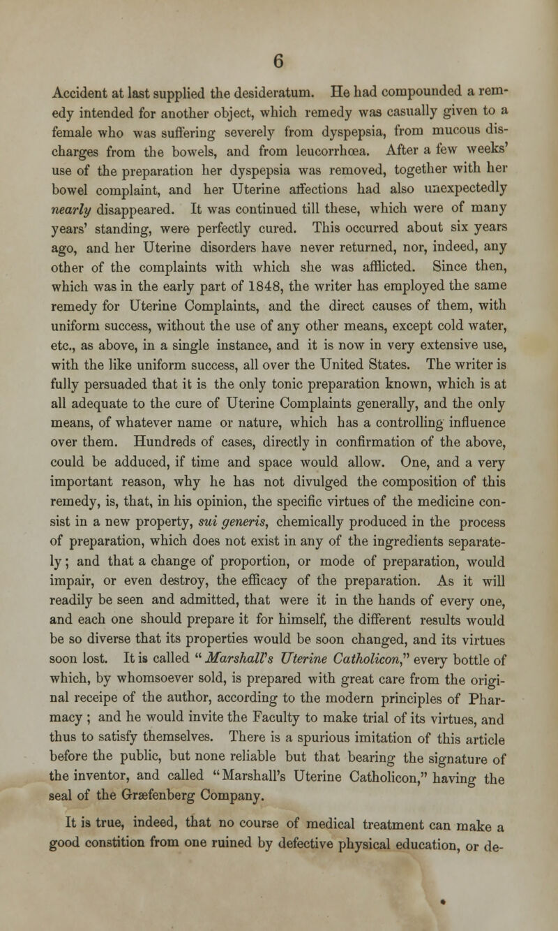 Accident at last supplied the desideratum. He bad compounded a rem- edy intended for another object, which remedy was casually given to a female who was suffering severely from dyspepsia, from mucous dis- charges from the bowels, and from leucorrhoea. After a few weeks' use of the preparation her dyspepsia was removed, together with her bowel complaint, and her Uterine affections had also unexpectedly nearly disappeared. It was continued till these, which were of many years' standing, were perfectly cured. This occurred about six years ago, and her Uterine disorders have never returned, nor, indeed, any other of the complaints with which she was afflicted. Since then, which was in the early part of 1848, the writer has employed the same remedy for Uterine Complaints, and the direct causes of them, with uniform success, without the use of any other means, except cold water, etc., as above, in a single instance, and it is now in very extensive use, with the like uniform success, all over the United States. The writer is fully persuaded that it is the only tonic preparation known, which is at all adequate to the cure of Uterine Complaints generally, and the only means, of whatever name or nature, which has a controlling influence over them. Hundreds of cases, directly in confirmation of the above, could be adduced, if time and space would allow. One, and a very important reason, why he has not divulged the composition of this remedy, is, that, in his opinion, the specific virtues of the medicine con- sist in a new property, sui generis, chemically produced in the process of preparation, which does not exist in any of the ingredients separate- ly ; and that a change of proportion, or mode of preparation, would impair, or even destroy, the efficacy of the preparation. As it will readily be seen and admitted, that were it in the hands of every one, and each one should prepare it for himself, the different results would be so diverse that its properties would be soon changed, and its virtues soon lost. It is called  Marshall's Uterine Catholicon every bottle of which, by whomsoever sold, is prepared with great care from the origi- nal receipe of the author, according to the modern principles of Phar- macy ; and he would invite the Faculty to make trial of its virtues, and thus to satisfy themselves. There is a spurious imitation of this article before the public, but none reliable but that bearing the signature of the inventor, and called  Marshall's Uterine Catholicon, having the seal of the Grsefenberg Company. It is true, indeed, that no course of medical treatment can make a good constition from one ruined by defective physical education, or de-