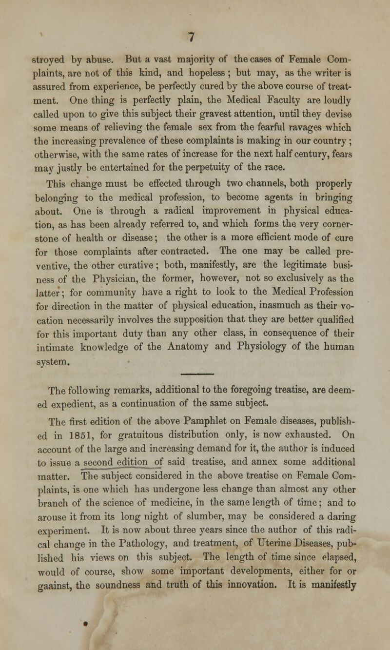 stroyed by abuse. But a vast majority of the cases of Female Com- plaints, are not of this kind, and hopeless; but may, as the writer is assured from experience, be perfectly cured by the above course of treat- ment. One thing is perfectly plain, the Medical Faculty are loudly called upon to give this subject their gravest attention, until they devise some means of relieving the female sex from the fearful ravages which the increasing prevalence of these complaints is making in our country ; otherwise, with the same rates of increase for the next half century, fears may justly be entertained for the perpetuity of the race. This change must be effected through two channels, both properly belonging to the medical profession, to become agents in bringing about. One is through a radical improvement in physical educa- tion, as has been already referred to, and which forms the very corner- stone of health or disease; the other is a more efficient mode of cure for those complaints after contracted. The one may be called pre- ventive, the other curative; both, manifestly, are the legitimate busi- ness of the Physician, the former, however, not so exclusively as the latter; for community have a right to look to the Medical Profession for direction in the matter of physical education, inasmuch as their vo- cation necessarily involves the supposition that they are better qualified for this important duty than any other class, in consequence of their intimate knowledge of the Anatomy and Physiology of the human system. The following remarks, additional to the foregoing treatise, are deem- ed expedient, as a continuation of the same subject. The first edition of the above Pamphlet on Female diseases, publish- ed in 1851, for gratuitous distribution only, is now exhausted. On account of the large and increasing demand for it, the author is induced to issue a second_edition_of said treatise, and annex some additional matter. The subject considered in the above treatise on Female Com- plaints, is one which has undergone less change than almost any other branch of the science of medicine, in the same length of time; and to arouse it from its long night of slumber, may be considered a daring experiment. It is now about three years since the author of this radi- cal change in the Pathology, and treatment, of Uterine Diseases, pub- lished his views on this subject. The length of time since elapsed, would of course, show some important developments, either for or gaainst, the soundness and truth of this innovation. It is manifestly