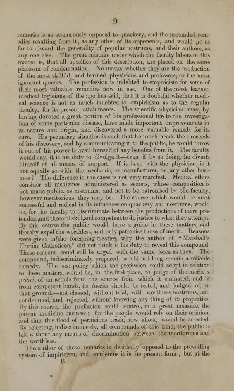 remarks is as strenuously opposed to quackery, and the pretended rem edies resulting from it, as any other of its opponents, and would go as far to discard the generality of popular nostrums, and their authors, as any one else. The great mistake under which the faculty labors in this matter is, that all specifics of this description, are placed on the same platform of condemnation. No matter whether they are the production of the most skillful, and learned physicians and professors, or the most ignorant quacks. The profession is indebted to empiricism for some of their most valuable remedies now in use. One of the most learned medical logicians of the age has said, that it is doubtful whether medi- cal science is not as much indebted to empiricism as to the regular faculty, for its present attainments. The scientific physician may, by having devoted a great portion of his professional life to the investiga- tion of some particular disease, have made important improvements in its nature and origin, and discovered a more valuable remedy for its cure. His pecuniary situation is such that he much needs the proceeds of his discovery, and by communicating it to the public, he would throw it out of his power to avail himself of any benefits from it. The faculty would say, it is his duty to divulge it—even if by so doing, he divests himself of all means of support. If it is so with the physician, is it not equally so with the mechanic, or manufacturer, or any other busi- ness I The difference in the cases is not very manifest. Medical ethics consider all medicines administered as secrets, whose composition is not made public, as nostrums, and not to be patronised by the faculty, however meritorious they may be. The course which would be most successful and radical in its influences on quackery and nostrums, would be, for the faculty to discriminate between the productions of mere pre- tenders,and those of skill,and competent to do justice to what they attempt. By this course the public would have a guide in these matters, and thereby expelthe worthless, and only patronise those of merit. Reasons were given in'fthe foregoing treatise, why the author of  Marshall's Uterine Catholicon, did not think it his duty to reveal this compound. These reasons could still be urged with the same force as then. The compound, indiscriminately prepared, would not long remain a reliable remedy. The best policy which the profession could adopt in relation to these matters, would be, in the first place, to judge of the merit, a priori, of an article from the source from which it eminated, and if from competent hands, its merits should be tested, and judged of, on that ground,—not classed, without trial, with worthless nostrums, and condemned, and rejected, without knowing any thing of its properties. By this course, the profession could control, in a great measure, the patent medicine business; for the people would rely on their opinion, and thus this Hood of pernicious trash, now afloat, would be arrested. By rejecting, indiscriminately, all compounds of this kind, the public is left without any means of discrimination between the meritorious and the worthless. The author of these remarks is decidedly opposed to the prevailing system of impiricism, and condemns it in its present form ; but at the