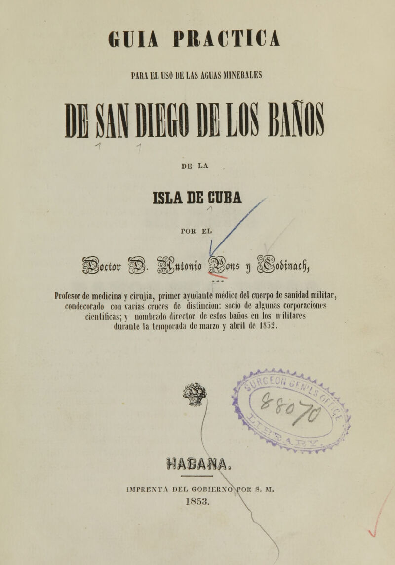 GUIA PRACTICA PARA EL ISO DE LAS AGLAS MIJ^ERALES DE LA ISLA DE CUBA POR EL Profesor de medicina y cirujía, primer ayudante médico del cuerpo de sanidad militar, condecorado con varias cruces de distinción: socio de algunas corporaciones científicas; y nombrado director de estos baños en los n ililares durante la temporada de marzo y abril de 18'ii. V ■ HáBAlA. ÍMPRBNTA DEL GOBIERNOVOK S. M. 1853.