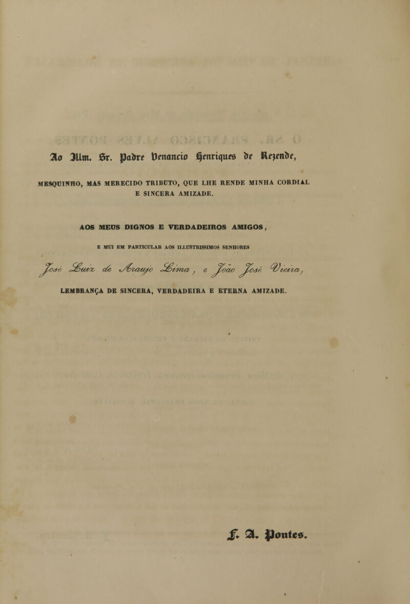 Tio 3Um. 6r. pa&r< tomando jÇmriqttf» to lUptrtk, MESQUINHO, MAS MERECIDO TRIBUTO, QUE LHE RENDE MINHA CORDIAL E SINCERA AMIZADE. AOS MEUS DIGNOS E VERDADEIROS AMIGOS, E MUI EM PARTICULAR AOS UXUSTRISSIMOS SENHORES Toàé <t&a>tte cie tSbzaufo tt&vma,; e loao £oàé ^C/tet^a; LEMBRANÇA DE SINCERA, VERDADEIRA E ETERNA AMIZADE. & 3L JJontcô.