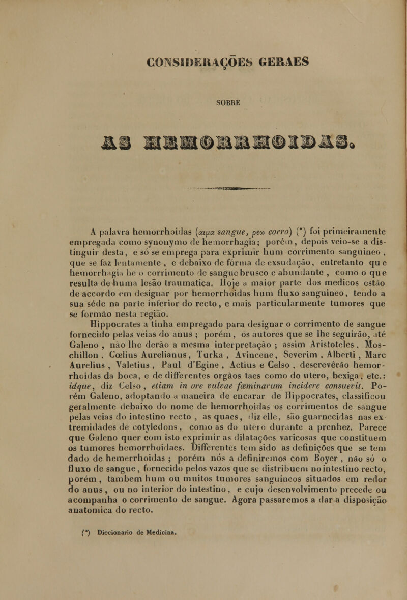 CONSIDERAÇÕES GERAES SOBRE A palavra hemorrhoidas (aipa sangue, peco corro) (*) foi primeiramente empregada como synonymo de hemorrhagia; porém, depois veio-se a dis- tinguir desta, e só se emprega para exprimir hum corrimento sanguíneo , que se faz lentamente , e debaixo de forma de exsudaçáo, entretanto que hemorrhiigia he o corrimento le sangue brusco e abundante , como o que resulta dehuma lesão traumática. Hoje a maior parte dos médicos estão de accordo em designar por hemorrhoidas hum fluxo sanguíneo, tendo a sua sede na parte inferior do recto, e mais particularmente tumores que se formão nesta região. Hippocrates a linha empregado para designar o corrimento de sangue fornecido pelas veias do anus ; porém , os autores que se lhe seguirão, até Galeno , não lhe derào a mesma interpretação ; assim Aristóteles , Mos- chillon , Coelius Aurelianus, Turka , Avincene, Severim , Alberli , Marc Aurelius , Valetius , Paul d'Egine , Actius e Celso , descreverão hemor- rhoidas da boca, e de differentes órgãos taes como do útero, bexiga, etc: idque, diz Celso, eliam in ore vulvae foeminarum incidere consuevit. Po- rém Galeno, adoptando a maneira de encarar de Hippocrates, classificou geralmente debaixo do nome de hemorrhoidas os corrimentos de sangue pelas veias do intestino recto , as quaes, dizclle, são guarnecidas nas ex tremidades de cotyledons, como as do útero durante a prenhez. Parece que Galeno quer com isto exprimir as dilatações varicosas que constituem os tumores hemorrhoidaes. Differentes tem sido as definições que se tem dado de hemerrhoidas ; porém nós a definiremos com Boyer , não só o fluxo de sangue, fornecido pelos vazos que se distribuem no intestino recto, porém , também hum ou muitos tumores sanguíneos situados em redor do anus , ou no interior do intestino, e cujo desenvolvimento precede ou acompanha o corrimento de sangue. Agora passaremos a dar a disposição anatómica do recto. (*) Diccionario de Medicina.