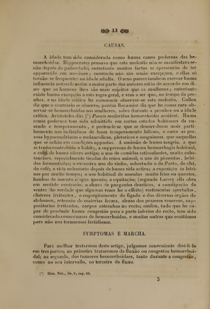 ^13 ^g CAUSAS. A idade tem sido considerada como huma causa poderosa das he- morrhoidas. Hippocrates pensava que esta moléstia não se manifestava se- não .depois da puberdade; entretanto muitos factos se apresentão de ter apparecido em meninos; comtudo não são senão excepções, e ellas só tornão se frequente- na idade adulta. O sexo parece também exercer huma influencia notável: assim a maior parte dos autores estão de accordo em di- zer que os homens lhes são mais sujeitos que as mulheres ; entretanto existe huma excepção a esta regra geral, e vem a ser que, no tempo da pre- nhez, ena idade critica he commum observar-se esta moléstia. Cullen diz que o contrario se observa; porém Recamier diz que he cousa rara ob- servar-se hemorrhoidas nas mulheres, salvo durante a prenhez ou a idade critica. Aristóteles diz: (*) Paneis mulieribus licemorr/ioides accident. Huma causa podevo.a tem sido admittida em certos estados habituaes da cu- saude e temperamento , e pretende-se que se desenvolvem mais parti - larmente nos indivíduos de hum temperamento bilioso, e entre as pes- soas hynocondriacas e melancólicas, pletóricas e sanguíneas, que naquellas que se achão em condições oppostas. A omissão de huma sangria, a que se tenha contrahido o habito, a suppressãode huma hernorrhagia habitual, a cuca de huma ulcera antiga; o uso de comidas estimulantes, muito subs- tanciaes, especialmente tiradas do reino animal; o uso de pimentas, bebi- das fermentadas; o excessivo uso do vinho, sobretudo o do Porto, do chá, do café; a vicia sedentária depois de huma vida activa; a exposição ás latri- nas por muito tempo; o uso habitual de assentos muito frios ou quentes, banhos de assento n'agoa quente; a equitação; (segundo Larrey ella obra em sentido contrario; o abuso de purgantes drásticos, a constipação do ventre (he verdade que algumas vezes he o effeito) vestimentas apertadas , clisteres irritantes, o engorgilamento do fígado e dos diversos órgãos do abdómen, retensão de matérias fecaes, abuso dos prazeres venéreos, sup- positorios irritantes, corpos estranhos no recto; emfim. tudo que he ca- paz de produzir huma congestão para a parte inferior do recto, tem sido considerado como causas de hemorrhoidas, e muitas outras que omitliinos para não nos tornarmos fastidiosos. SYMPTOMAS E MARCHA. Para melhor tratarmos deste artigo, julgamos conveniente dividi-lo em três parles; na primeira trataremos da fluxão ou congestão hemorrhoi- dal; na segunda, dos tumores hemorrhoidaes, tanto durante a congestão, como no seu intervallo, na terceira do fluxo.