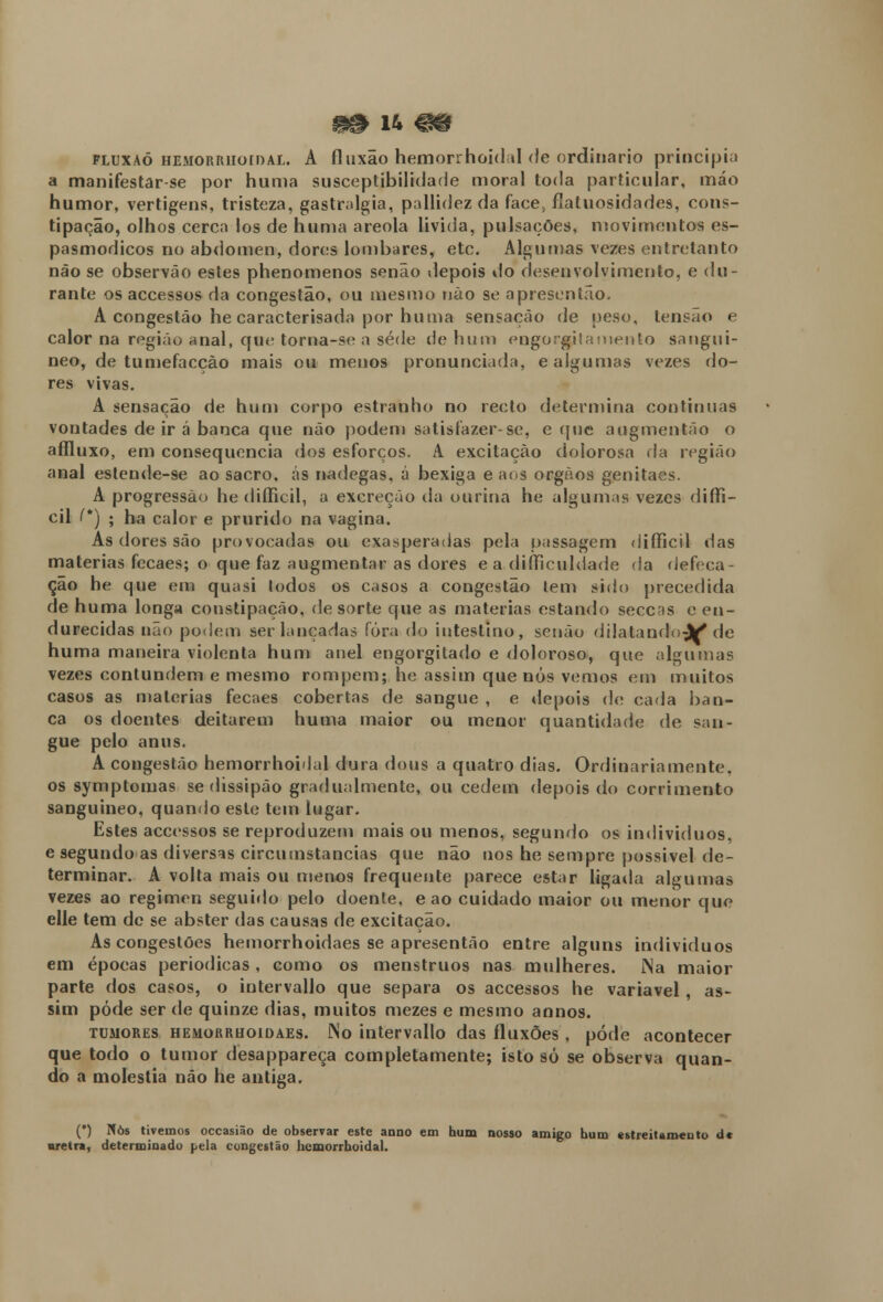 fluxaó hemorrhoidal. A fluxão hemorrhoidal de ordinário principia a manifestar-se por huma susceptibilidade moral toda particular, máo humor, vertigens, tristeza, gastralgia, pallidez da face, fíatuosidades, cons- tipação, olhos cerca los de huma areola livida, pulsações, movimentos es- pasmódicos no abdómen, dores lombares, etc. Algumas vezes entretanto não se observão estes phenomenos senão depois do desenvolvimento, e du- rante os accessos da congestão, ou mesmo não se apresentão. A congestão he caracterisada por huma sensação de peso, tensão e calor na região anal, que torna-se a sede de hum engorgjlamento sanguí- neo, de tumefaccào mais ou menos pronunciada, e algumas vezes do- res vivas. A sensação de hum corpo estranho no recto determina continuas vontades de ir á banca que não podem satisfazer-se, e que augmentão o affluxo, em consequência dos esforços. A excitação dolorosa ria região anal estende-se ao sacro, ás nádegas, á bexiga e aos órgãos genitaes. A progressão he diílicil, a excreção da ourina he algumas vezes diffi- cil (*) ; ha calor e prurido na vagina. As dores são provocadas ou exasperadas pela passagem difficil das matérias fecaes; o que faz augmentar as dores ea diííiculdade da defeca- ção he que ena quasi todos os casos a congestão tem sido precedida de huma longa constipação, de sorte que as matérias estando secens e en- durecidas não podem ser lançadas fora do intestino, senão dilatando jkf de huma maneira violenta hum anel engorgitado e doloroso, que algumas vezes contundem e mesmo rompem; he assim que nós vemos em muitos casos as matérias fecaes cobertas de sangue , e depois de cada ban- ca os doentes deitarem huma maior ou menor quantidade de san- gue pelo anus. A congestão hemorrhoHal dura dous a quatro dias. Ordinariamente, os symptomas se dissipão gradualmente, ou cedem depois do corrimento sanguineo, quando este tem lugar. Estes accessos se reproduzem mais ou menos, segundo os indivíduos, e segundo as diversas circuinstancias que não nos he sempre possível de- terminar. A volta mais ou menos frequente parece estar ligada algumas vezes ao regimen seguido pelo doente, e ao cuidado maior ou menor que elle tem de se abster das causas de excitação. As congestões hemorrhoidaes se apresentão entre alguns indivíduos em épocas periódicas, como os menstruos nas mulheres. JNa maior parte dos casos, o intervallo que separa os accessos he variável, as- sim pôde ser de quinze dias, muitos mezes e mesmo annos. tumores hemorrhoidaes. fSo intervallo das fluxões , pode acontecer que todo o tumor desappareça completamente; isto só se observa quan- do a moléstia não he antiga. (*) Nos tivemos occasião de observar este anuo em hum nosso amigo bum estreitamento d« nretra, determinado pela congestão hemorrhoidal.