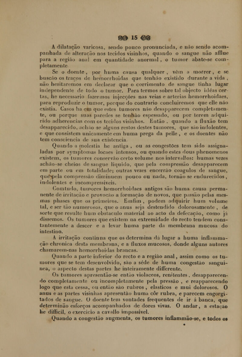 •0 is «9 A dilatação varicosa, sendo pouco pronunciada, e não sendo acom- panhada de alteração nos tecidos visinhos, quando o sangue não afflue para a região anal em quantidade anormal , o tumor abate-se com- pletamente Se o doente, por huma causa qualquer, vêm a morrer, e se buscão os traços de hemorrhoidas que tenháo existido durante a vida , não hesitaremos em declarar que o corrimento de sangue tinha lugar independente de todo o tumor. Para termos sobre tal objecto idéas cer- tas, he necessário fazermos injecções nas veias e artérias hemorrhoidaes, para reproduzir o tumor, porque do contrario concluiremos que elle não existia. Casos ha cm que estes tumores não desapparecem completamen- te, ou porque suas paredes se tenháo espessado, ou por terem adqui- rido adherencias com os tecidos visinhos. Então , quando a fluxão tem desapparecido, achão se alguns restos destes tumores, que são indolentes, e que consistem unicamente em huma prega da pelle , e os doentes não tem consciência de sua existência. Quando a moléstia he antiga , ou as congestões tem sido assigna- ladas por symptomas locaes intensos, ou quando estes dous phenomenos existem, os tumores conservão certo volume nos intervallos: humas vezes achào-se cheios de sangue liquido, que pela compressão desapparecem em parte ou em totalidade; outras vezes encerrão coágulos de sangue, queNpela compressão diminuem pouco ou nada, tornão se endurecidos, indolentes e incompressiveis. Comtudo, tumores hemorrhoidaes antigos são huma causa perma- nente de irritação e provocào a formação de novos, que passão pelas mes- mas phases que os primeiros. Emíim , podem adquirir hum volume tal, e ser tão numerosos, que o anus seja destendido dolorosamente , de sorte que resulte hum obstáculo material ao acto da defecação, como já dissemos. Os tumores que existem na extremidade do recto tendem cons- tantemente a descer e a levar huma parle da membrana mucosa do intestino. > A irritação continua que os determina dá lugar a huma inflamma- ção chronica desta membrana, e a fluxos mucosos, donde alguns autores chamarem-nas hemorrhoidas brancas. Quando a parte inferior do recto e a região anal, assim como os tu- mores que se tem desenvolvido, são a sede de huma congestão sanguí- nea, o aspecto destas partes he inteiramente differente. Os tumores apresentão-se então violáceos, renitentes, desapparecen- do completamente ou incompletamente pela pressão , e reapparecendo logo que esta cessa, ou então são rubros , elásticos e mui dolorosos. O anus e as parles visinhas apresentão huma cor rubra, e parecem engorgi- tados de sangue. O doente tem vontades frequentes de ir á banca, que determinão esforços acompanhados de dores vivas. O andar, a estação he difficil, o exercício a cavallo impossível. Quando a congestão augmeuta, os tumores inflammão-se, e todos o»