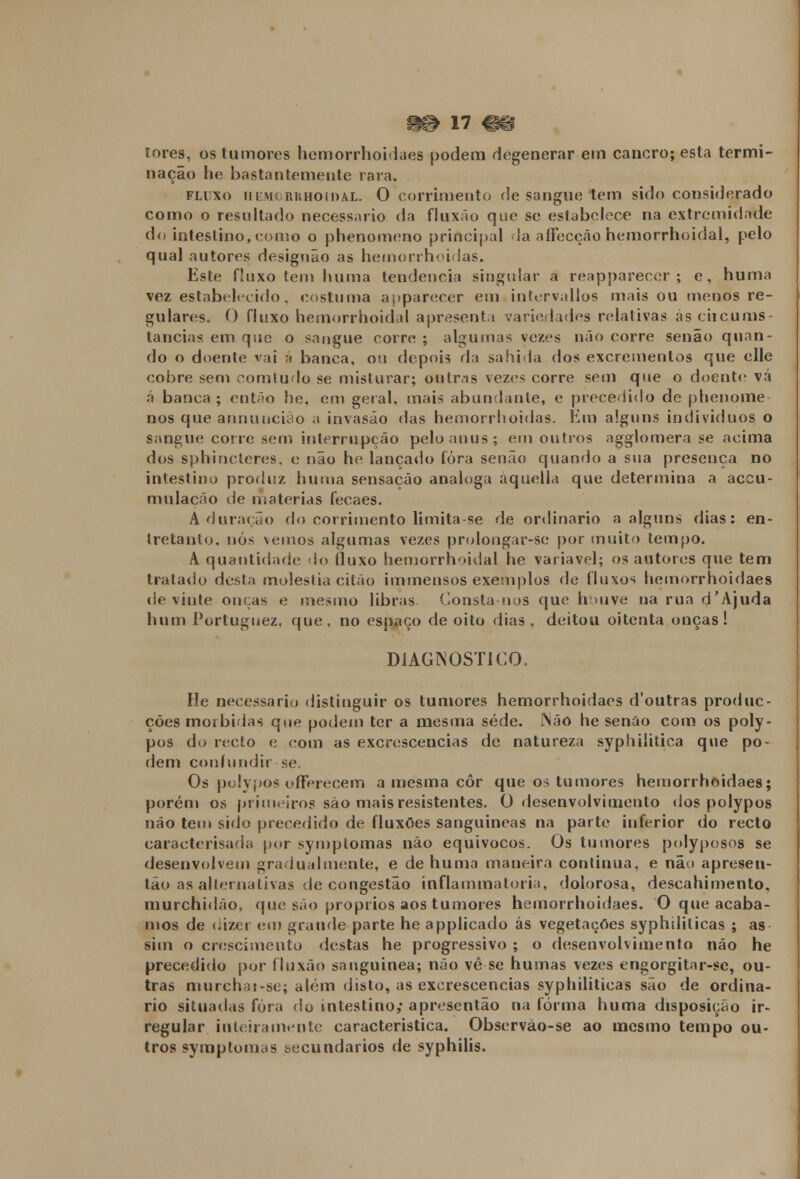 íores, os tumores hemorrhoidaes podem degenerar em cancro; esta termi- nação he bastantemente rara. fluxo hemorrhoidal. 0 corrimento de sangue tem sido considerado como o resultado necessário da fluxão que se estabelece na extremidade do intestino, como o phenomeno principal da aíFecçáo hemorrhoidal, pelo qual autores designão as hemorrhoidas. Este f!uxo tem huma tendência singular a reapparecer ; e. huma vez estabelecido. costuma ajiparccer em infcrvallos mais ou menos re- gularias. 0 fluxo hemorrhoidal apresenti variedades relativas as ciicums- lancias em que o sangue corre ; algumas vezes não corre senão quan- do o doente vai á banca, ou depois da sahida dos excrementos que elle cobre sem comtudo se misturar; outras vezes corre sem que o doente vá á banca ; então he, em geral, mais abundante, e precedido de phenome nos que annuncião a invasão das hemorrhoidas. Em alguns indivíduos o sangue corre sem interrupção pelo anus; em outros agglomera se acima dos sphincteres. o não he lançado fora senão quando a sua presença no intestino produz huma sensação análoga áquella que determina a aceu- mulacão de matérias fecaes. Adoração do corrimento limita-se de ordinário a alguns dias: en- tretanto, nós \emos algumas vezes prolongar-se por muito tempo. A quantidade do líuxo hemorrhoidal he variável; os autores que tem tratado desta moléstia citão immensos exemplos de fluxos hemorrhoidaes de vinte onças e mesmo libras Consta nos que houve na rua d'Ajuda hum Portuguez, que, no espaço de oito dias, deitou oitenta onças! DIAGNOSTICO. He necessário distinguir os tumores hemorrhoidaes d'outras produc- ções mórbidas qoe podem ter a mesma sede. íSão he senão com os poly- pos do recto e com as excrescências de natureza syphilitica que po- dem confundir se. Os polypos offerecem a mesma cor que os tumores hemorrhoidaes; porém os primeiros são mais resistentes. 0 desenvolvimento dos polypos não tem sido precedido de fluxões sanguíneas na parte inferior do recto caraeterisada por symptomas não equívocos. Os tumores polyposos se desenvolvem gradualmente, e de huma maneira continua, e não apresen- tão as alternativas de congestão inflammatoria, dolorosa, descahimento, murchidão. que são próprios aos tumores hemorrhoidaes. O que acaba- mos de dizer cm grande parte he applicado ás vegetações syphdilicas ; as sim o crescimento destas he progressivo ; o desenvolvimento não he precedido por fluxão sanguínea; não vê se humas vezes engorgitar-se, ou- tras murchai-se; além disto, as excrescências syphiliticas são de ordiná- rio situadas fora do intestino; apresentão na forma huma disposição ir- regular inteiramente característica. Observão-se ao mesmo tempo ou- tros symptomas secundários de syphilis.