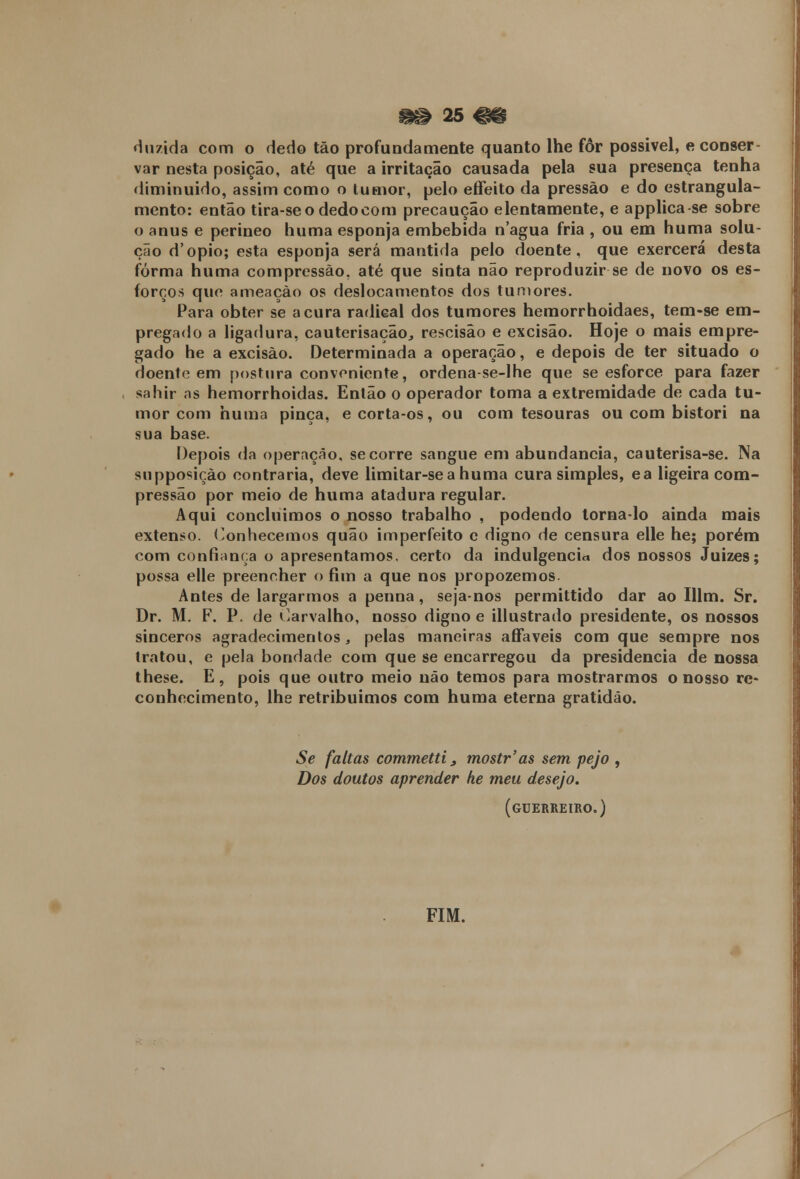 riuzida com o dedo tão profundamente quanto lhe fôr possivel, e conser- var nesta posição, até que a irritação causada pela sua presença tenha diminuído, assim como o tumor, pelo effeito da pressão e do estrangula- mento: então tira-seodedocom precaução elentamente, e applica-se sobre o anus e perineo huma esponja embebida n'agua fria , ou em huma solu- ção d'ópio; esta esponja será mantida pelo doente, que exercerá desta forma huma compressão, até que sinta não reproduzir se de novo os es- forços que ameaçào os deslocamentos dos tumores. Para obter se acura radical dos tumores hemorrhoidaes, tem-se em- pregado a ligadura, cauterisação., rescisão e excisão. Hoje o mais empre- gado he a excisão. Determinada a operação, e depois de ter situado o doente em postura conveniente, ordena-se-lhe que se esforce para fazer sahir as hemorrhoidas. Então o operador toma a extremidade de cada tu- mor com huma pinça, ecorta-os, ou com tesouras ou com bistori na sua base. Depois da operação, se corre sangue em abundância, cauterisa-se. Na supposiçào contraria, deve limitar-sea huma cura simples, ea ligeira com- pressão por meio de huma atadura regular. Aqui concluímos o nosso trabalho , podendo torna-lo ainda mais extenso. Conhecemos quão imperfeito c digno de censura elle he; porém com confiança o apresentamos, certo da indulgência dos nossos Juizes; possa elle preencher o fim a que nos propozemos. Antes de largarmos a penna , seja-nos permittido dar ao Illm. Sr. Dr. M. F. P. de Carvalho, nosso digno e illustrado presidente, os nossos sinceros agradecimentos, pelas maneiras afifáveis com que sempre nos tratou, e pela bondade com que se encarregou da presidência de nossa these. E, pois que outro meio não temos para mostrarmos o nosso re- conhecimento, lhe retribuímos com huma eterna gratidão. Se faltas commetti 3 mostr'as sem pejo , Dos doutos aprender he meu desejo. (guerreiro.) FIM.