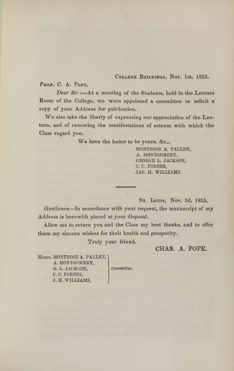 College Buildings, Nov. 1st, 1855. Prof. C. A. Pope. Dear Sir:—At a meeting of the Students, held in the Lecture Room of the College, we were appointed a committee to solicit a copy of your Address for publication. We also take the liberty of expressing our appreciation of the Lec- ture, and of renewing the manifestations of esteem with which the Class regard you. We have the honor to be yours, &c, MONTROSE A. P ALLEN, A. MONTGOMERY, GEORGE L. JACKSON, C. C. FORBES, JAS. H. WILLIAMS. St. Louis, Nov. 2d, 1855. Gentlemen—In accordance with your request, the manuscript of my Address is herewith placed at your disposal. Allow me to return you and the Class my best thanks, and to offer them my sincere wishes for theiT health and prosperity. Truly your friend, CHAS. A. POPE. Messrs. MONTROSE A. PALLEN, 1 A. MONTGOMERY, G. L. JACKSON, I Committee. C. C. FORBES, i J. H. WILLIAMS, j