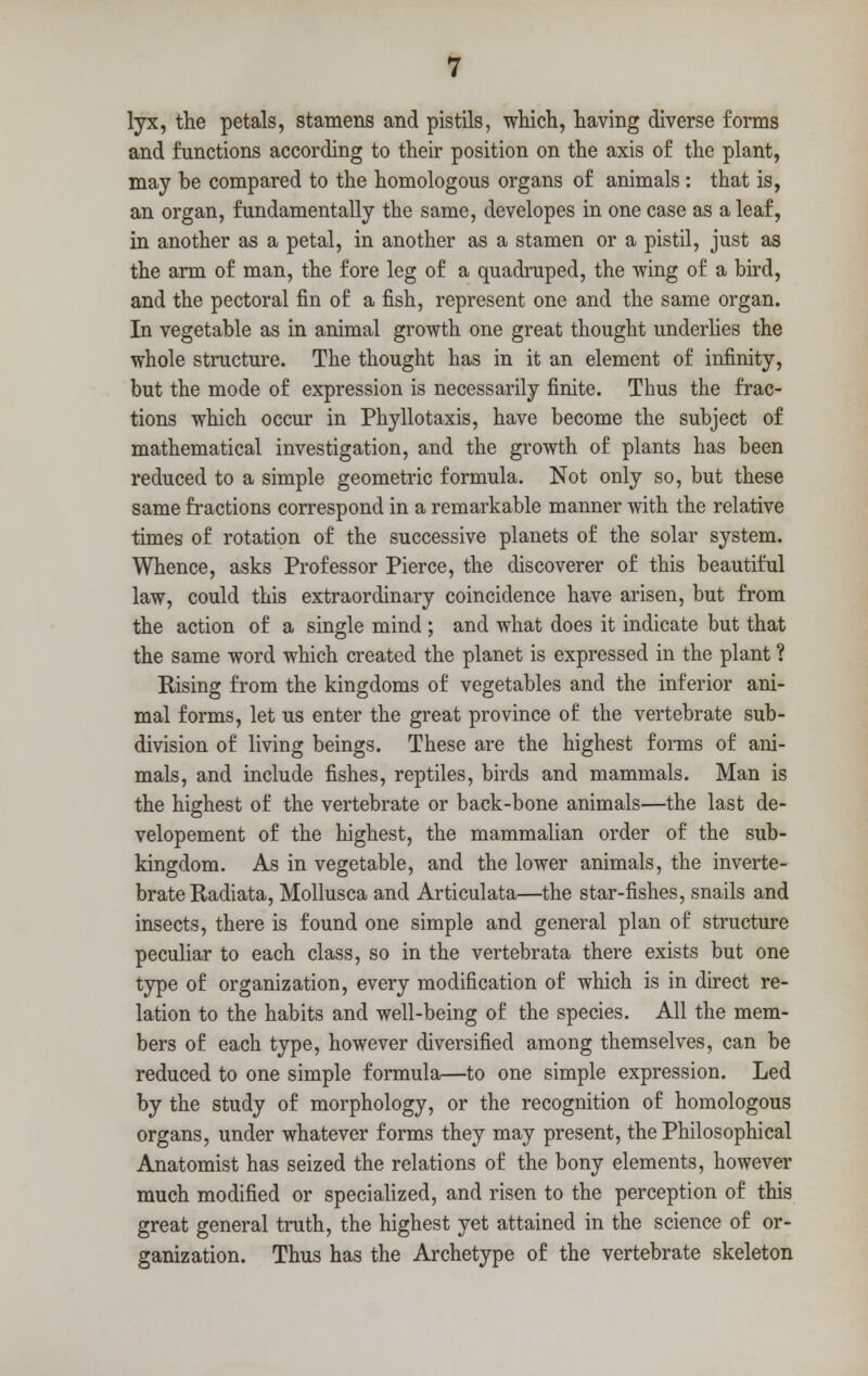 lyx, the petals, stamens and pistils, which, having diverse forms and functions according to their position on the axis of the plant, may be compared to the homologous organs of animals : that is, an organ, fundamentally the same, developes in one case as a leaf, in another as a petal, in another as a stamen or a pistil, just as the arm of man, the fore leg of a quadruped, the wing of a bird, and the pectoral fin of a fish, represent one and the same organ. In vegetable as in animal growth one great thought underlies the whole structure. The thought has in it an element of infinity, but the mode of expression is necessarily finite. Thus the frac- tions which occur in Phyllotaxis, have become the subject of mathematical investigation, and the growth of plants has been reduced to a simple geometric formula. Not only so, but these same fractions correspond in a remarkable manner with the relative times of rotation of the successive planets of the solar system. Whence, asks Professor Pierce, the discoverer of this beautiful law, could this extraordinary coincidence have arisen, but from the action of a single mind ; and what does it indicate but that the same word which created the planet is expressed in the plant ? Rising from the kingdoms of vegetables and the inferior ani- mal forms, let us enter the great province of the vertebrate sub- division of living beings. These are the highest forms of ani- mals, and include fishes, reptiles, birds and mammals. Man is the highest of the vertebrate or back-bone animals—the last de- velopement of the highest, the mammalian order of the sub- kingdom. As in vegetable, and the lower animals, the inverte- brate Radiata, Mollusca and Articulata—the star-fishes, snails and insects, there is found one simple and general plan of structure peculiar to each class, so in the vertebrata there exists but one type of organization, every modification of which is in direct re- lation to the habits and well-being of the species. All the mem- bers of each type, however diversified among themselves, can be reduced to one simple formula—to one simple expression. Led by the study of morphology, or the recognition of homologous organs, under whatever forms they may present, the Philosophical Anatomist has seized the relations of the bony elements, however much modified or specialized, and risen to the perception of this great general truth, the highest yet attained in the science of or- ganization. Thus has the Archetype of the vertebrate skeleton