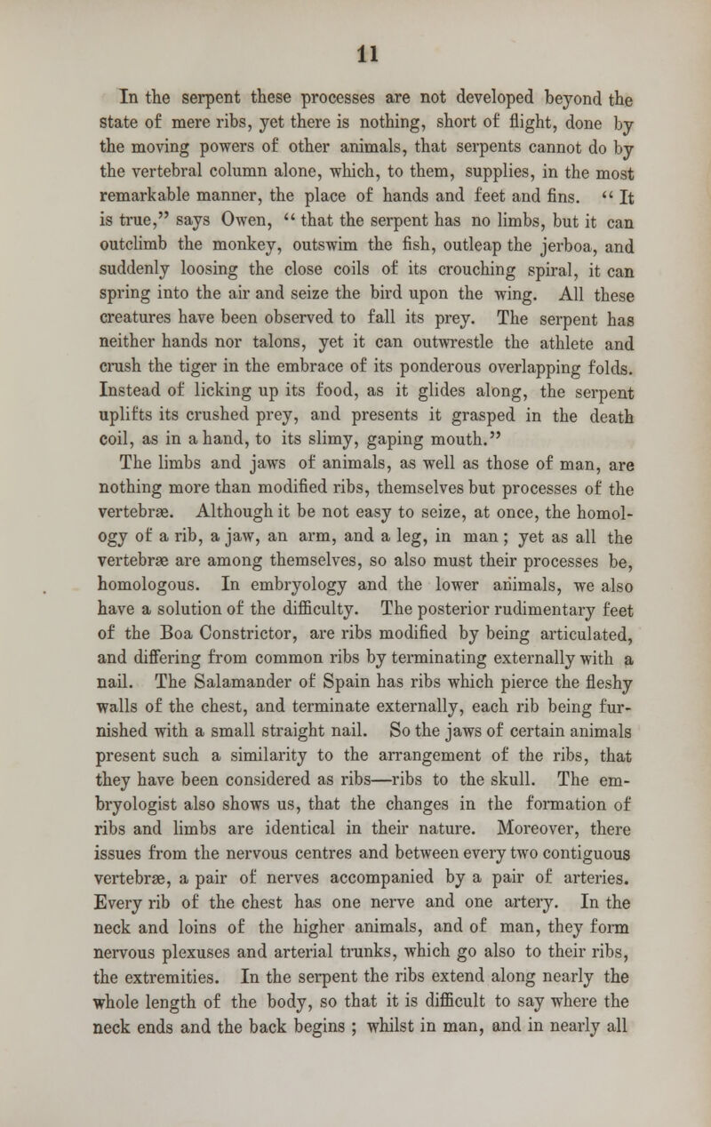 In the serpent these processes are not developed beyond the state of mere ribs, yet there is nothing, short of flight, done by the moving powers of other animals, that serpents cannot do by the vertebral column alone, which, to them, supplies, in the most remarkable manner, the place of hands and feet and fins.  It is true, says Owen,  that the serpent has no limbs, but it can outclimb the monkey, outswim the fish, outleap the jerboa, and suddenly loosing the close coils of its crouching spiral, it can spring into the air and seize the bird upon the wing. All these creatures have been observed to fall its prey. The serpent has neither hands nor talons, yet it can outwrestle the athlete and crush the tiger in the embrace of its ponderous overlapping folds. Instead of licking up its food, as it glides along, the serpent uplifts its crushed prey, and presents it grasped in the death coil, as in a hand, to its slimy, gaping mouth. The limbs and jaws of animals, as well as those of man, are nothing more than modified ribs, themselves but processes of the vertebrae. Although it be not easy to seize, at once, the homol- ogy of a rib, a jaw, an arm, and a leg, in man ; yet as all the vertebrae are among themselves, so also must their processes be, homologous. In embryology and the lower animals, we also have a solution of the difficulty. The posterior rudimentary feet of the Boa Constrictor, are ribs modified by being articulated, and differing from common ribs by terminating externally with a nail. The Salamander of Spain has ribs which pierce the fleshy walls of the chest, and terminate externally, each rib being fur- nished with a small straight nail. So the jaws of certain animals present such a similarity to the arrangement of the ribs, that they have been considered as ribs—ribs to the skull. The em- bryologist also shows us, that the changes in the formation of ribs and limbs are identical in their nature. Moreover, there issues from the nervous centres and between every two contiguous vertebrae, a pair of nerves accompanied by a pair of arteries. Every rib of the chest has one nerve and one artery. In the neck and loins of the higher animals, and of man, they form nervous plexuses and arterial trunks, which go also to their ribs, the extremities. In the serpent the ribs extend along nearly the whole length of the body, so that it is difficult to say where the neck ends and the back begins ; whilst in man, and in nearly all